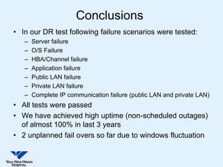 Conclusions
• In our DR test following failure scenarios were tested:
   –   Server failure
   –   O/S Failure
   –   HBA/Channel failure
   –   Application failure
   –   Public LAN failure
   –   Private LAN failure
   –   Complete IP communication failure (public LAN and private LAN)
• All tests were passed
• We have achieved high uptime (non-scheduled outages)
  of almost 100% in last 3 years
• 2 unplanned fail overs so far due to windows fluctuation
 