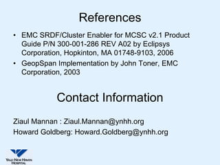 References
• EMC SRDF/Cluster Enabler for MCSC v2.1 Product
  Guide P/N 300-001-286 REV A02 by Eclipsys
  Corporation, Hopkinton, MA 01748-9103, 2006
• GeopSpan Implementation by John Toner, EMC
  Corporation, 2003


           Contact Information
Ziaul Mannan : Ziaul.Mannan@ynhh.org
Howard Goldberg: Howard.Goldberg@ynhh.org
 