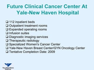 Future Clinical Cancer Center At
    Yale-New Haven Hospital
 112 inpatient beds
 Outpatient treatment rooms
 Expanded operating rooms
 Infusion suites
 Diagnostic imaging services
 Therapeutic radiology
 Specialized Women's Cancer Center
 Yale-New Haven Breast Center/GYN Oncology Center
 Tentative Completion Date: 2009
 