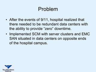 Problem
• After the events of 9/11, hospital realized that
  there needed to be redundant data centers with
  the ability to provide “zero” downtime.
• Implemented SCM with server clusters and EMC
  SAN situated in data centers on opposite ends
  of the hospital campus.
 