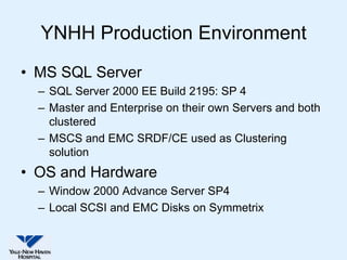 YNHH Production Environment
• MS SQL Server
  – SQL Server 2000 EE Build 2195: SP 4
  – Master and Enterprise on their own Servers and both
    clustered
  – MSCS and EMC SRDF/CE used as Clustering
    solution
• OS and Hardware
  – Window 2000 Advance Server SP4
  – Local SCSI and EMC Disks on Symmetrix
 