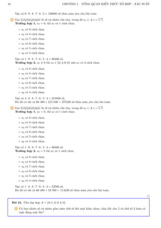 10 CHƯƠNG 1. TỔNG QUAN KIẾN THỨC TỔ HỢP - XÁC SUẤT
Vậy có 9 · 9 · 8 · 7 · 6 · 5 = 136080 số thỏa mãn yêu cầu bài toán.
2 Gọi a1a2a3a4a5a6a7 là số tự nhiên cần tìm, trong đó ai ∈ A, i = 1, 7.
Trường hợp 1. a7 = 0, thì a7 có 1 cách chọn.
◦ a1 có 9 cách chọn.
◦ a2 có 8 cách chọn.
◦ a3 có 7 cách chọn.
◦ a4 có 6 cách chọn.
◦ a5 có 5 cách chọn.
◦ a6 có 4 cách chọn.
Vậy có 1 · 9 · 8 · 7 · 6 · 5 · 4 = 60480 số.
Trường hợp 2. a7 6= 0 thì a7 ∈ {2; 4; 6; 8} nên a7 có 4 cách chọn.
◦ a1 có 8 cách chọn.
◦ a2 có 8 cách chọn.
◦ a3 có 7 cách chọn.
◦ a4 có 6 cách chọn.
◦ a5 có 5 cách chọn.
◦ a6 có 4 cách chọn.
Vậy có 4 · 8 · 8 · 7 · 6 · 5 · 4 = 215040 số.
Do đó có tất cả 60 480 + 215 040 = 275520 số thỏa mãn yêu cầu bài toán.
3 Gọi a1a2a3a4a5a6a7 là số tự nhiên cần tìm, trong đó ai ∈ A, i = 1, 7.
Trường hợp 1. a7 = 0, thì a7 có 1 cách chọn.
◦ a1 có 9 cách chọn.
◦ a2 có 8 cách chọn.
◦ a3 có 7 cách chọn.
◦ a4 có 6 cách chọn.
◦ a5 có 5 cách chọn.
◦ a6 có 4 cách chọn.
Vậy có 1 · 9 · 8 · 7 · 6 · 5 · 4 = 60480 số.
Trường hợp 2. a7 = 5 thì a7 có 1 cách chọn.
◦ a1 có 8 cách chọn.
◦ a2 có 8 cách chọn.
◦ a3 có 7 cách chọn.
◦ a4 có 6 cách chọn.
◦ a5 có 5 cách chọn.
◦ a6 có 4 cách chọn.
Vậy có 1 · 8 · 8 · 7 · 6 · 5 · 4 = 53760 số.
Do đó có tất cả 60 480 + 53 760 = 114240 số thỏa mãn yêu cầu bài toán.

Bài 21. Cho tập hợp A = {0; 1; 2; 3; 4; 5}.
1 Có bao nhiêu số tự nhiên gồm năm chữ số đôi một khác nhau, chia hết cho 5 và chữ số 2 luôn có
mặt đúng một lần?
 