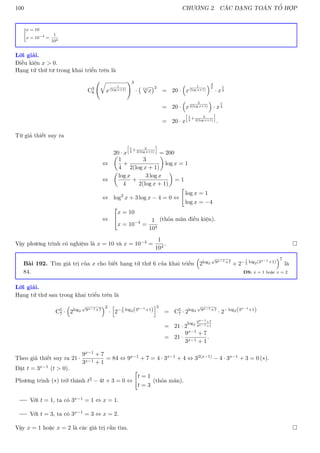 100 CHƯƠNG 2. CÁC DẠNG TOÁN TỔ HỢP
x = 10
x = 10−4
=
1
104
Lời giải.
Điều kiện x  0.
Hạng tử thứ tư trong khai triển trên là
C3
6
q
x
1
(log x+1)
!3
· 12
√
x
3
= 20 ·

x
1
(log x+1)
3
2
· x
1
4
= 20 ·

x
3
2(log x+1)

· x
1
4
= 20 · x
h
1
4
+ 3
2(log x+1)
i
.
Từ giả thiết suy ra
20 · x
h
1
4
+ 3
2(log x+1)
i
= 200
⇔

1
4
+
3
2(log x + 1)

log x = 1
⇔

log x
4
+
3 log x
2(log x + 1)

= 1
⇔ log2
x + 3 log x − 4 = 0 ⇔

log x = 1
log x = −4
⇔


x = 10
x = 10−4
=
1
104
(thỏa mãn điều kiện).
Vậy phương trình có nghiệm là x = 10 và x = 10−4 =
1
104
. 
Bài 192. Tìm giá trị của x cho biết hạng tử thứ 6 của khai triển

2log2
√
9x−1+7 + 2−1
5
log2(3x−1+1)
7
là
84. ĐS: x = 1 hoặc x = 2
Lời giải.
Hạng tử thứ sau trong khai triển trên là
C5
7 ·

2log2
√
9x−1+7
2
·
h
2−1
5
log2(3x−1+1)
i5
= C5
7 · 2log2
√
9x−1+7
· 2− log2(3x−1+1)
= 21 · 2
log2
9x−1+7
3x−1+1
= 21 ·
9x−1 + 7
3x−1 + 1
.
Theo giả thiết suy ra 21 ·
9x−1 + 7
3x−1 + 1
= 84 ⇔ 9x−1 + 7 = 4 · 3x−1 + 4 ⇔ 32(x−1) − 4 · 3x−1 + 3 = 0 (∗).
Đặt t = 3x−1 (t  0).
Phương trình (∗) trở thành t2 − 4t + 3 = 0 ⇔

t = 1
t = 3
(thỏa mãn).
Với t = 1, ta có 3x−1 = 1 ⇔ x = 1.
Với t = 3, ta có 3x−1 = 3 ⇔ x = 2.
Vậy x = 1 hoặc x = 2 là các giá trị cần tìm. 
 