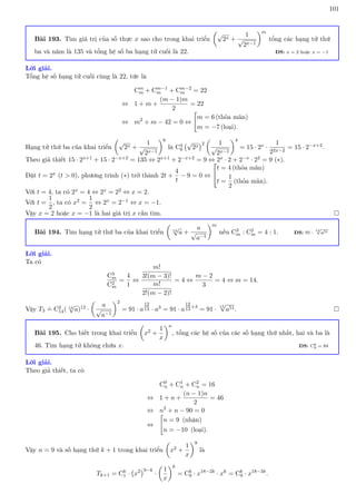 101
Bài 193. Tìm giá trị của số thực x sao cho trong khai triển

√
2x +
1
√
2x−1
m
tổng các hạng tử thứ
ba và năm là 135 và tổng hệ số ba hạng tử cuối là 22. ĐS: x = 2 hoặc x = −1
Lời giải.
Tổng hệ số hạng tử cuối cùng là 22, tức là
Cm
m + Cm−1
m + Cm−2
m = 22
⇔ 1 + m +
(m − 1)m
2
= 22
⇔ m2
+ m − 42 = 0 ⇔

m = 6 (thỏa mãn)
m = −7 (loại).
Hạng tử thứ ba của khai triển

√
2x +
1
√
2x−1
6
là C4
6
√
2x
2

1
√
2x−1
4
= 15 · 2x ·
1
22x−2
= 15 · 2−x+2.
Theo giả thiết 15 · 2x+1 + 15 · 2−x+2 = 135 ⇔ 2x+1 + 2−x+2 = 9 ⇔ 2x · 2 + 2−x · 22 = 9 (∗).
Đặt t = 2x (t  0), phương trình (∗) trở thành 2t +
4
t
− 9 = 0 ⇔


t = 4 (thỏa mãn)
t =
1
2
(thỏa mãn).
Với t = 4, ta có 2x = 4 ⇔ 2x = 22 ⇔ x = 2.
Với t =
1
2
, ta có x2 =
1
2
⇔ 2x = 2−1 ⇔ x = −1.
Vậy x = 2 hoặc x = −1 là hai giá trị x cần tìm. 
Bài 194. Tìm hạng tử thứ ba của khai triển

13
√
a +
a
√
a−1
m
nếu C3
m : C2
m = 4 : 1. ĐS: 91 ·
13
√
a51
Lời giải.
Ta có
C3
m
C2
m
=
4
1
⇔
m!
3!(m − 3)!
m!
2!(m − 2)!
= 4 ⇔
m − 2
3
= 4 ⇔ m = 14.
Vậy T3
.
= C2
14( 13
√
a)12 ·

a
√
a−1
2
= 91 · a
12
13 · a3 = 91 · a
12
13+3
= 91 ·
13
√
a51. 
Bài 195. Cho biết trong khai triển

x2 +
1
x
n
, tổng các hệ số của các số hạng thứ nhất, hai và ba là
46. Tìm hạng tử không chứa x. ĐS: C6
9 = 84
Lời giải.
Theo giả thiết, ta có
C0
n + C1
n + C2
n = 16
⇔ 1 + n +
(n − 1)n
2
= 46
⇔ n2
+ n − 90 = 0
⇔

n = 9 (nhận)
n = −10 (loại).
Vậy n = 9 và số hạng thứ k + 1 trong khai triển

x2 +
1
x
9
là
Tk+1 = Ck
1 · x2
9−k
·

1
x
k
= Ck
9 · x18−2k
· xk
= Ck
9 · x18−3k
.
 