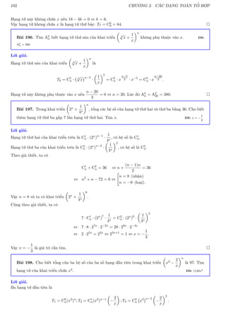 102 CHƯƠNG 2. CÁC DẠNG TOÁN TỔ HỢP
Hạng tử này không chứa x nếu 18 − 3k = 0 ⇔ k = 6.
Vậy hạng tử không chứa x là hạng tử thứ bảy: T7 = C6
9 = 84. 
Bài 196. Tìm A2
n biết hạng tử thứ sáu của khai triển

3
√
x +
1
x
n
không phụ thuộc vào x. ĐS:
A2
n = 380
Lời giải.
Hạng tử thứ sáu của khai triển

3
√
x +
1
x
n
là
T6 = C5
n · 3
√
x
n−5
·

1
x
5
= C5
n · x
n−5
3 · x−5
= C5
n · x
n−20
3 .
Hạng tử này không phụ thuộc vào x nếu
n − 20
3
= 0 ⇔ n = 20. Lúc đó A2
n = A2
20 = 380. 
Bài 197. Trong khai triển

2x +
1
4x
n
, tổng các hệ số của hạng tử thứ hai và thứ ba bằng 36. Cho biết
thêm hạng tử thứ ba gấp 7 lần hạng tử thứ hai. Tìm x. ĐS: x = −
1
3
Lời giải.
Hạng tử thứ hai của khai triển trên là C1
n · (2x)n−1
·
1
4x
, có hệ số là C1
n.
Hạng tử thứ ba của khai triển trên là C2
n · (2x)n−2
·

1
4x
2
, có hệ số là C2
n.
Theo giả thiết, ta có
C1
n + C2
n = 36 ⇔ n +
(n − 1)n
2
= 36
⇔ n2
+ n − 72 = 0 ⇔

n = 8 (nhận)
n = −9 (loại).
Vậy n = 8 và ta có khai triển

2x +
1
4x
8
.
Cũng theo giả thiết, ta có
7 · C1
n · (2x
)7
·
1
4x
= C2
n · (2x
)6
·

1
4x
2
⇔ 7 · 8 · 27x
· 2−2x
= 28 · 26x
· 2−4x
⇔ 2 · 25x
= 22x
⇔ 23x+1
= 1 ⇔ x = −
1
3
.
Vậy x = −
1
3
là giá trị cần tìm. 
Bài 198. Cho biết tổng của ba hệ số của ba số hạng đầu tiên trong khai triển

x2 −
2
x
n
là 97. Tìm
hạng tử của khai triển chứa x4. ĐS: 1120x4
Lời giải.
Ba hạng tử đầu tiên là
T1 = C0
n(x2
)n
; T2 = C1
n(x2
)n−1

−
2
x

; T3 = C2
n x2
n−2

−
2
x
2
.
 
