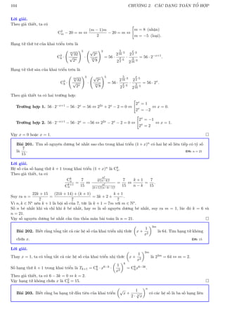 104 CHƯƠNG 2. CÁC DẠNG TOÁN TỔ HỢP
Lời giải.
Theo giả thiết, ta có
C2
m − 20 = m ⇔
(m − 1)m
2
− 20 = m ⇔

m = 8 (nhận)
m = −5 (loại).
Hạng tử thứ tư của khai triển trên là
C3
8 ·
16
√
32
√
2x
!5
·
√
2x
16
√
8
!3
= 56 ·
2
5
16·5
2
x
2 ·5
·
2
x
2 ·3
2
3
16·3
= 56 · 2−x+1
.
Hạng tử thứ sáu của khai triển trên là
C3
8 ·
16
√
32
√
2x
!3
·
√
2x
16
√
8
!5
= 56 ·
2
5
16·3
2
x
2 ·3
·
2
x
2 ·5
2
3
16·5
= 56 · 2x
.
Theo giả thiết ta có hai trường hợp:
Trường hợp 1. 56 · 2−x+1 − 56 · 2x = 56 ⇔ 22x + 2x − 2 = 0 ⇔

2x
= 1
2x
= −2
⇔ x = 0.
Trường hợp 2. 56 · 2−x+1 − 56 · 2x = −56 ⇔ 22x − 2x − 2 = 0 ⇔

2x
= −1
2x
= 2
⇔ x = 1.
Vậy x = 0 hoặc x = 1. 
Bài 201. Tìm số nguyên dương bé nhất sao cho trong khai triển (1 + x)n có hai hệ số liên tiếp có tỷ số
là
7
15
. ĐS: n = 21
Lời giải.
Hệ số của số hạng thứ k + 1 trong khai triển (1 + x)n là Ck
n.
Theo giả thiết, ta có
Ck
n
Ck+1
n
=
7
15
⇔
n!
k!(n−k)!
n!
(k+1)!(n−k−1)!
=
7
15
⇔
k + 1
n − k
=
7
15
.
Suy ra n =
22k + 15
7
=
(21k + 14) + (k + 1)
7
= 3k + 2 +
k + 1
7
.
Vì n, k ∈ N∗ nên k + 1 là bội số của 7, tức là k + 1 = 7m với m ∈ N∗.
Số n bé nhất khi và chỉ khi k bé nhất, hay m là số nguyên dương bé nhất, suy ra m = 1, lúc đó k = 6 và
n = 21.
Vậy số nguyên dương bé nhất cần tìm thỏa mãn bài toán là n = 21. 
Bài 202. Biết rằng tổng tất cả các hệ số của khai triển nhị thức

x +
1
x2
3m
là 64. Tìm hạng tử không
chứa x. ĐS: 15
Lời giải.
Thay x = 1, ta có tổng tất cả các hệ số của khai triển nhị thức

x +
1
x2
3m
là 23m = 64 ⇔ m = 2.
Số hạng thứ k + 1 trong khai triển là Tk+1 = Ck
6 · x6−k ·

1
x2
k
= Ck
6x6−3k.
Theo giả thiết, ta có 6 − 3k = 0 ⇔ k = 2.
Vậy hạng tử không chứa x là C2
6 = 15. 
Bài 203. Biết rằng ba hạng tử đầu tiên của khai triển

√
x +
1
2 · 4
√
x
n
có các hệ số là ba số hạng liên
 