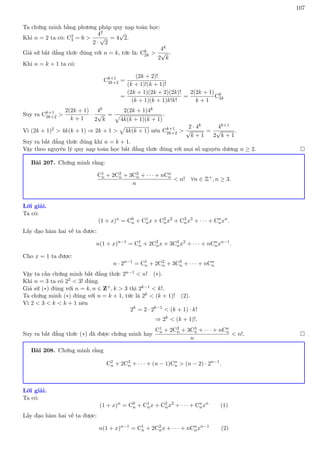 107
Ta chứng minh bằng phương pháp quy nạp toán học:
Khi n = 2 ta có: C2
4 = 6 
42
2 ·
√
2
= 4
√
2.
Giả sử bất đẳng thức đúng với n = k, tức là: Ck
2k 
4k
2
√
k
.
Khi n = k + 1 ta có:
Ck+1
2k+2 =
(2k + 2)!
(k + 1)!(k + 1)!
=
(2k + 1)(2k + 2)(2k)!
(k + 1)(k + 1)k!k!
=
2(2k + 1)
k + 1
Ck
2k
Suy ra Ck+1
2k+2 
2(2k + 1)
k + 1
·
4k
2
√
k
=
2(2k + 1)4k
p
4k(k + 1)(k + 1)
.
Vì (2k + 1)2  4k(k + 1) ⇒ 2k + 1 
p
4k(k + 1) nên Ck+1
2k+2 
2 · 4k
√
k + 1
=
4k+1
2
√
k + 1
.
Suy ra bất đẳng thức đúng khi n = k + 1.
Vậy theo nguyên lý quy nạp toán học bất đẳng thức đúng với mọi số nguyên dương n ≥ 2. 
Bài 207. Chứng minh rằng:
C1
n + 2C2
n + 3C3
n + · · · + nCn
n
n
 n! ∀n ∈ Z+
, n ≥ 3.
Lời giải.
Ta có:
(1 + x)n
= C0
n + C1
nx + C2
nx2
+ C3
nx3
+ · · · + Cn
nxn
.
Lấy đạo hàm hai vế ta được:
n(1 + x)n−1
= C1
n + 2C2
nx + 3C3
nx2
+ · · · + nCn
nxn−1
.
Cho x = 1 ta được:
n · 2n−1
= C1
n + 2C2
n + 3C3
n + · · · + nCn
n
Vậy ta cần chứng minh bất đẳng thức 2n−1  n! (∗).
Khi n = 3 ta có 22  3! đúng.
Giả sử (∗) đúng với n = k, n ∈ Z+, k  3 thì 2k−1  k!.
Ta chứng minh (∗) đúng với n = k + 1, tức là 2k  (k + 1)! (2).
Vì 2  3  k  k + 1 nên
2k
= 2 · 2k−1
 (k + 1) · k!
⇒ 2k
 (k + 1)!.
Suy ra bất đẳng thức (∗) đã được chứng minh hay
C1
n + 2C2
n + 3C3
n + · · · + nCn
n
n
 n!. 
Bài 208. Chứng minh rằng
C2
n + 2C3
n + · · · + (n − 1)Cn
n  (n − 2) · 2n−1
.
Lời giải.
Ta có:
(1 + x)n
= C0
n + C1
nx + C2
nx2
+ · · · + Cn
nxn
(1)
Lấy đạo hàm hai vế ta được:
n(1 + x)n−1
= C1
n + 2C2
nx + · · · + nCn
nxn−1
(2)
 