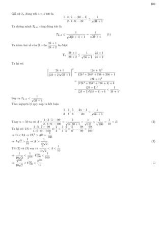 109
Giả sử Tn đúng với n = k tức là
1 · 3 · 5 · · · (2k − 1)
2 · 4 · 6 · · · 2k
≤
1
√
3k + 1
.
Ta chứng minh Tk+1 cũng đúng tức là
Tk+1 ≤
1
p
3(k + 1) + 1
=
1
√
3k + 4
(1)
Ta nhân hai vế của (1) cho
2k + 1
2k + 2
ta được
Tk ·
2k + 1
2k + 2
≤
1
√
3k + 1
·
2k + 1
2k + 2
.
Ta lại có:

2k + 1
(2k + 2)
√
3k + 1
2
=
(2k + 1)2
12k3 + 28k2 + 19k + 20k + 1
=
(2k + 1)2
(12k3 + 28k2 + 19k + 4) + k
=
(2k + 1)2
(2k + 1)2(3k + 4) + k

1
3k + 4
.
Suy ra Tk+1 
1
√
3k + 4
.
Theo nguyên lý quy nạp ta kết luận
1
2
·
3
4
·
5
6
· · ·
2n − 1
2n

1
√
3n + 1
.
Thay n = 50 ta có A =
1 · 3 · 5 · · · 99
2 · 4 · 6 · · · 100

1
√
3 · 50 + 1
=
1
√
151

1
√
100
=
1
10
= B. (2)
Ta lại có: 2A =
3 · 5 · 7 · · · 99
4 · 6 · 8 · · · 100
vì
2
3

3
4
,
4
5

5
6
, . . . ,
98
99

99
100
.
⇒ B  2A ⇒ 2A2  AB =
1
100
⇒ A
√
2 
1
10
⇒ A 
1
10
√
2
. (3)
Từ (2) và (3) suy ra
1
10
√
2
 A 
1
10
⇒
1
10
√
2

1
2100
· C50
100 
1
100
⇒
2100
10
√
2
 C50
100 
2100
10
. 
 