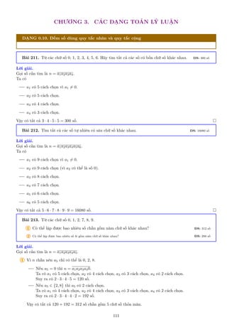 CHƯƠNG 3. CÁC DẠNG TOÁN LÝ LUẬN
DẠNG 0.10. Đếm số dùng quy tắc nhân và quy tắc cộng
Bài 211. Từ các chữ số 0, 1, 2, 3, 4, 5, 6. Hãy tìm tất cả các số có bốn chữ số khác nhau. ĐS: 300 số
Lời giải.
Gọi số cần tìm là n = a1a2a3a4.
Ta có
a1 có 5 cách chọn vì a1 6= 0.
a2 có 5 cách chọn.
a3 có 4 cách chọn.
a4 có 3 cách chọn.
Vậy có tất cả 3 · 4 · 5 · 5 = 300 số. 
Bài 212. Tìm tất cả các số tự nhiên có sáu chữ số khác nhau. ĐS: 16080 số
Lời giải.
Gọi số cần tìm là n = a1a2a3a4a5a6.
Ta có
a1 có 9 cách chọn vì a1 6= 0.
a2 có 9 cách chọn (vì a2 có thể là số 0).
a3 có 8 cách chọn.
a4 có 7 cách chọn.
a5 có 6 cách chọn.
a6 có 5 cách chọn.
Vậy có tất cả 5 · 6 · 7 · 8 · 9 · 9 = 16080 số. 
Bài 213. Từ các chữ số 0, 1, 2, 7, 8, 9.
1 Có thể lập được bao nhiêu số chẵn gồm năm chữ số khác nhau? ĐS: 312 số
2 Có thể lập được bao nhiêu số lẻ gồm năm chữ số khác nhau? ĐS: 288 số
Lời giải.
Gọi số cần tìm là n = a1a2a3a4a5.
1 Vì n chẵn nên a5 chỉ có thể là 0, 2, 8.
Nếu a5 = 0 thì n = a1a2a3a40.
Ta có a1 có 5 cách chọn, a2 có 4 cách chọn, a3 có 3 cách chọn, a4 có 2 cách chọn.
Suy ra có 2 · 3 · 4 · 5 = 120 số.
Nếu a5 ∈ {2, 8} thì a5 có 2 cách chọn.
Ta có a1 có 4 cách chọn, a2 có 4 cách chọn, a3 có 3 cách chọn, a4 có 2 cách chọn.
Suy ra có 2 · 3 · 4 · 4 · 2 = 192 số.
Vậy có tất cả 120 + 192 = 312 số chẵn gồm 5 chữ số thỏa mãn.
111
 