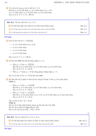 112 CHƯƠNG 3. CÁC DẠNG TOÁN LÝ LUẬN
2 Vì n là số lẻ nên a5 chỉ có thể là 1, 7, 9.
Khi đó a5 có 3 cách chọn, a1 có 4 cách chọn (vì a1 6= 0).
a2 có 4 cách chọn, a3 có 3 cách chọn, a4 có 2 cách chọn.
Suy ra có 2 · 3 · 4 · 4 · 3 = 288 số.

Bài 214. Từ các chữ số 0, 4, 5, 7, 9.
1 Có thể lập được bao nhiêu số có bốn chữ số khác nhau. ĐS: 96 số
2 Có thể lập được bao nhiêu số có bốn chữ số khác nhau và lớn hơn 5000? ĐS: 72 số
3 Có thể lập được bao nhiêu số có bốn chữ số chia hết cho 5? ĐS: 42 số
Lời giải.
1 Gọi số cần tìm là n = a1a2a3a4.
a1 có 4 cách chọn (vì a1 6= 0).
a2 có 4 cách chọn.
a3 có 3 cách chọn.
a4 có 2 cách chọn.
Suy ra có 2 · 3 · 4 · 4 = 96 số.
2 Số lớn hơn 5000 thì chữ số hàng nghìn a1 ≥ 5.
Nếu a1 = 5 thì n = 5a2a3a4.
Khi đó a2 có 4 cách chọn, a3 có 3 cách chọn, a4 có 2 cách chọn.
Suy ra có 2 · 3 · 4 = 24 số.
Nếu a1 = 7 hoặc a1 = 9 thì cũng giống trường hợp a1 = 5
Suy ra có tất cả 24 · 3 = 72 số lớn hơn 5000.
3 Số chia hết cho 5 phải có chữ số tận cùng là 0 hoặc 5 nên a4 có 2 cách chọn.
Cách 1.
Nếu a4 = 0 thì n = a1a2a30.
Khi đó a1 có 4 cách chọn, a2 có 3 cách chọn, a3 có 2 cách chọn.
Suy ra có 2 · 3 · 4 = 24 số.
Nếu a4 = 5 thì n = a1a2a35.
Khi đó a1 có ba cách chọn (vì a1 6= 0), a2 có 3 cách chọn, a3 có hai cách chọn.
Suy ra có 2 · 3 · 3 = 18 số.
Vậy có tất cả 24 + 18 = 42 số.
Cách 2.
Số các số có bốn chữ số khác nhau và chia hết cho 5 là 2A3
4.
Số các số có chữ số 0 đứng đầu là 1A2
3.
Suy ra số cần tìm là 2A3
4 − 1A2
3 = 42 số.

Bài 215. Từ các chữ số 0, 1, 2, 3, 4, 5, 6.
1 Có thể lập được bao nhiêu số chẵn có năm chữ số khác nhau? ĐS: 1260 số
2 Có thể lập được bao nhiêu số lẻ có ba chữ số khác nhau nhỏ hơn 400? ĐS: 35 số
Lời giải.
 