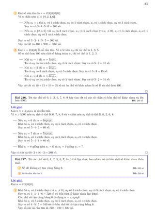 113
1 Gọi số cần tìm là n = a1a2a3a4a5.
Vì n chẵn nên a5 ∈ {0, 2, 4, 6}.
Nếu a5 = 0 thì a1 có 6 cách chọn, a2 có 5 cách chọn, a3 có 4 cách chọn, a4 có 3 cách chọn.
Suy ra có 3 · 4 · 5 · 6 = 360 số.
Nếu a5 ∈ {2, 4, 6} thì a5 có 3 cách chọn, a1 có 5 cách chọn (vì a1 6= 0), a2 có 5 cách chọn, a3 có 4
cách chọn, a4 có 3 cách cách chọn.
Suy ra có 3 · 3 · 4 · 5 · 5 = 900 số.
Vậy có tất cả 360 + 900 = 1260 số.
2 Gọi n = a1a2a3 là số cần tìm. Vì n lẻ nên a3 chỉ có thể là 1, 3, 5.
Số n nhỏ hơn 400 nên chữ số hàng trăm a1 chỉ có thể là 1, 2, 3.
Khi a1 = 1 thì n = 1a2a3.
Ta có a3 có hai cách chọn, a2 có 5 cách chọn. Suy ra có 5 · 2 = 10 số.
Khi a1 = 2 thì n = 2a2a3.
Ta có a3 có 3 cách chọn, a2 có 5 cách chọn. Suy ra có 5 · 3 = 15 số.
Khi a1 = 3 thì n = 3a2a3.
Ta có a3 có hai cách chọn, a2 có 5 cách chọn. Suy ra có 5 · 2 = 10 số.
Vậy có tất cả 10 + 15 + 10 = 35 số có ba chữ số khác nhau là số lẻ và nhỏ hơn 400.

Bài 216. Từ các chữ số 0, 1, 2, 6, 7, 8, 9 hãy tìm tất cả các số chẵn có bốn chữ số khác nhau và lớn
hơn 5000. ĐS: 280 số
Lời giải.
Gọi n = a1a2a3a4 là số cần tìm.
Vì n  5000 nên a1 chỉ có thể là 6, 7, 8, 9 và n chẵn nên a4 chỉ có thể là 0, 2, 6, 8.
Nếu a1 = 6 thì n = 6a2a3a4.
Khi đó a4 có 3 cách chọn, a2 có 5 cách chọn, a3 có 4 cách chọn.
Suy ra có 5 · 4 · 3 = 60 số.
Nếu a1 = 7 thì n = 7a2a3a4.
Khi đó a4 có 4 cách chọn, a2 có 5 cách chọn, a3 có 4 cách chọn.
Suy ra có 5 · 4 · 4 = 80 số.
Khi a1 = 8 giống như a1 = 6 và a1 = 9 giống a1 = 7.
Vậy có tất cả 60 · 2 + 80 · 2 = 280 số. 
Bài 217. Từ các chữ số 0, 1, 2, 5, 6, 7, 8 có thể lập được bao nhiêu số có bốn chữ số khác nhau thỏa
mãn
1 Số đó không có tận cùng bằng 6. ĐS: 620 số
2 Số đó chia hết cho 5. ĐS: 220 số
Lời giải.
Gọi n = a1a2a3a4.
1 Khi đó a1 có 6 cách chọn (vì a1 6= 0), a2 có 6 cách chọn, a3 có 5 cách chọn, a4 có 4 cách chọn.
Suy ra có 4 · 5 · 6 · 6 = 720 số có bốn chữ số khác nhau lập được.
Các chữ số tận cùng bằng 6 có dạng n = a1a2a36.
Khi đó a1 có 5 cách chọn, a2 có 5 cách chọn, a3 có 4 cách chọn.
Suy ra có 4 · 5 · 5 = 100 số có bốn chữ số có tận cùng bằng 6.
Vậy số các số cần tìm là 720 − 100 = 620 số.
 