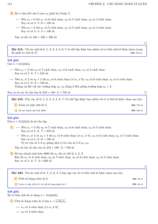 114 CHƯƠNG 3. CÁC DẠNG TOÁN LÝ LUẬN
2 Số n chia hết cho 5 nên a4 phải là 0 hoặc 5.
Nếu a4 = 0 thì a1 có 6 cách chọn, a2 có 5 cách chọn, a3 có 4 cách chọn.
Suy ra có 4 · 5 · 6 = 120 số.
Nếu a4 = 5 thì a1 có 5 cách chọn, a2 có 5 cách chọn, a3 có 4 cách chọn.
Suy ra có 4 · 5 · 5 = 100 số.
Vậy có tất cả 120 + 100 = 220 số.

Bài 218. Từ các chữ số 0, 1, 2, 3, 4, 5, 6, 7 có thể lập được bao nhiêu số có bốn chữ số khác nhau trong
đó phải có chữ số 2? ĐS: 750 số
Lời giải.
Gọi n = a1a2a3a4.
Nếu a1 = 2 thì a2 có 7 cách chọn, a3 có 6 cách chọn, a4 có 5 cách chọn.
Suy ra có 5 · 6 · 7 = 210 số.
Nếu a1 6= 2 và a2 = 2 thì a1 có 6 cách chọn (vì a1 6= 0), a3 có 6 cách chọn, a4 có 5 cách chọn.
Suy ra có 5 · 6 · 6 = 180 số.
Tương tự đối với các trường hợp a3, a4 bằng 2 đều giống trường hợp a2 = 2.
Suy ra số các số cần tìm là 210 + 180 · 3 = 750 số. 
Bài 219. Cho các số 0, 1, 2, 3, 4, 5, 6, 7. Có thể lập được bao nhiêu số có 4 chữ số khác nhau sao cho
1 Luôn có mặt chữ số 5. ĐS: 750 số
2 Số tạo thành nhỏ hơn 4000. ĐS: 630 số
Lời giải.
Gọi n = a1a2a3a4 là số cần lập.
1 Nếu a1 = 5 thì a2 có 7 cách chọn, a3 có 6 cách chọn, a4 có 5 cách chọn.
Suy ra có 5 · 6 · 7 = 210 số.
Nếu a1 6= 5 và a2 = 5 thì a1 có 6 cách chọn (vì a1 6= 0), a3 có 6 cách chọn, a4 có 5 cách chọn.
Suy ra có 5 · 6 · 6 = 180 số.
Vị trí của số 5 ở a2 giống như vị trí của số 5 ở a3, a4.
Vậy số các số cần tìm là 210 + 180 · 3 = 750 số.
2 Số tạo thành nhỏ hơn 4000 thì a1 chỉ có thể là 1, 2, 3.
Khi đó a1 có 3 cách chọn, a2 có 7 cách chọn, a3 có 6 cách chọn, a4 có 5 cách chọn.
Suy ra có 5 · 6 · 7 · 3 = 630 số.

Bài 220. Từ các chữ số 0, 1, 2, 3, 4, 5 hãy lập các số có bốn chữ số khác nhau sao cho
1 Chữ số hàng trăm là 2. ĐS: 48 số
2 Luôn có mặt chữ số 4 và chữ số hàng nghìn là 5. ĐS: 36 số
Lời giải.
Số có bốn chữ số có dạng n = a1a2a3a4.
1 Chữ số hàng trăm là 2 nên n = a12a2a4.
a1 có 4 cách chọn (vì a1 6= 0).
a3 có 4 cách chọn.
 