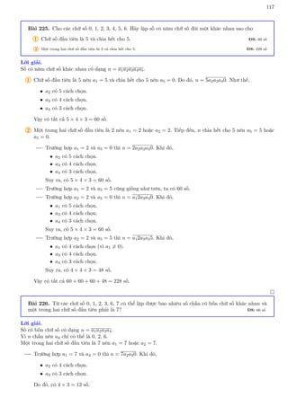 117
Bài 225. Cho các chữ số 0, 1, 2, 3, 4, 5, 6. Hãy lập số có năm chữ số đôi một khác nhau sao cho
1 Chữ số đầu tiên là 5 và chia hết cho 5. ĐS: 60 số
2 Một trong hai chữ số đầu tiên là 2 và chia hết cho 5. ĐS: 228 số
Lời giải.
Số có năm chữ số khác nhau có dạng n = a1a2a3a4a5.
1 Chữ số đầu tiên là 5 nên a1 = 5 và chia hết cho 5 nên a5 = 0. Do đó, n = 5a2a3a40. Như thế,
• a2 có 5 cách chọn.
• a3 có 4 cách chọn.
• a4 có 3 cách chọn.
Vậy có tất cả 5 × 4 × 3 = 60 số.
2 Một trong hai chữ số đầu tiên là 2 nên a1 = 2 hoặc a2 = 2. Tiếp đến, n chia hết cho 5 nên a5 = 5 hoặc
a5 = 0.
Trường hợp a1 = 2 và a5 = 0 thì n = 2a2a3a40. Khi đó,
• a2 có 5 cách chọn.
• a3 có 4 cách chọn.
• a4 có 3 cách chọn.
Suy ra, có 5 × 4 × 3 = 60 số.
Trường hợp a1 = 2 và a5 = 5 cũng giống như trên, ta có 60 số.
Trường hợp a2 = 2 và a5 = 0 thì n = a12a3a40. Khi đó,
• a1 có 5 cách chọn.
• a3 có 4 cách chọn.
• a4 có 3 cách chọn.
Suy ra, có 5 × 4 × 3 = 60 số.
Trường hợp a2 = 2 và a5 = 5 thì n = a12a3a45. Khi đó,
• a1 có 4 cách chọn (vì a1 6= 0).
• a3 có 4 cách chọn.
• a4 có 3 cách chọn.
Suy ra, có 4 × 4 × 3 = 48 số.
Vậy có tất cả 60 + 60 + 60 + 48 = 228 số.

Bài 226. Từ các chữ số 0, 1, 2, 3, 6, 7 có thể lập được bao nhiêu số chẵn có bốn chữ số khác nhau và
một trong hai chữ số đầu tiên phải là 7? ĐS: 66 số
Lời giải.
Số có bốn chữ số có dạng n = a1a2a3a4.
Vì n chẵn nên a4 chỉ có thể là 0, 2, 6.
Một trong hai chữ số đầu tiên là 7 nên a1 = 7 hoặc a2 = 7.
Trường hợp a1 = 7 và a4 = 0 thì n = 7a2a30. Khi đó,
• a2 có 4 cách chọn.
• a3 có 3 cách chọn.
Do đó, có 4 × 3 = 12 số.
 