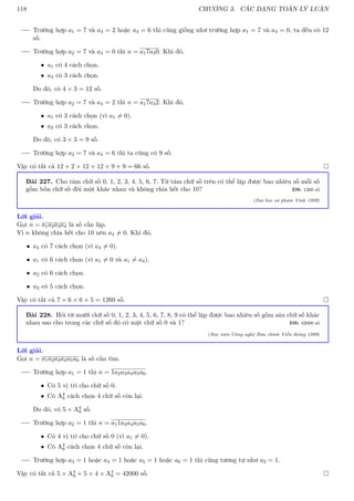 118 CHƯƠNG 3. CÁC DẠNG TOÁN LÝ LUẬN
Trường hợp a1 = 7 và a4 = 2 hoặc a4 = 6 thì cũng giống như trường hợp a1 = 7 và a4 = 0, ta đều có 12
số.
Trường hợp a2 = 7 và a4 = 0 thì n = a17a30. Khi đó,
• a1 có 4 cách chọn.
• a3 có 3 cách chọn.
Do đó, có 4 × 3 = 12 số.
Trường hợp a2 = 7 và a4 = 2 thì n = a17a32. Khi đó,
• a1 có 3 cách chọn (vì a1 6= 0).
• a3 có 3 cách chọn.
Do đó, có 3 × 3 = 9 số.
Trường hợp a2 = 7 và a4 = 6 thì ta cũng có 9 số.
Vậy có tất cả 12 + 2 × 12 + 12 + 9 + 9 = 66 số. 
Bài 227. Cho tám chữ số 0, 1, 2, 3, 4, 5, 6, 7. Từ tám chữ số trên có thể lập được bao nhiêu số mỗi số
gồm bốn chữ số đôi một khác nhau và không chia hết cho 10? ĐS: 1260 số
(Đại học sư phạm Vinh 1999)
Lời giải.
Gọi n = a1a2a3a4 là số cần lập.
Vì n không chia hết cho 10 nên a4 6= 0. Khi đó,
• a4 có 7 cách chọn (vì a4 6= 0).
• a1 có 6 cách chọn (vì a1 6= 0 và a1 6= a4).
• a2 có 6 cách chọn.
• a3 có 5 cách chọn.
Vậy có tất cả 7 × 6 × 6 × 5 = 1260 số. 
Bài 228. Hỏi từ mười chữ số 0, 1, 2, 3, 4, 5, 6, 7, 8, 9 có thể lập được bao nhiêu số gồm sáu chữ số khác
nhau sao cho trong các chữ số đó có mặt chữ số 0 và 1? ĐS: 42000 số
(Học viện Công nghệ Bưu chính Viễn thông 1999)
Lời giải.
Gọi n = a1a2a3a4a5a6 là số cần tìm.
Trường hợp a1 = 1 thì n = 1a2a3a4a5a6.
• Có 5 vị trí cho chữ số 0.
• Có A4
8 cách chọn 4 chữ số còn lại.
Do đó, có 5 × A4
8 số.
Trường hợp a2 = 1 thì n = a11a3a4a5a6.
• Có 4 vị trí cho chữ số 0 (vì a1 6= 0).
• Có A4
8 cách chọn 4 chữ số còn lại.
Trường hợp a3 = 1 hoặc a4 = 1 hoặc a5 = 1 hoặc a6 = 1 thì cũng tương tự như a2 = 1.
Vậy có tất cả 5 × A4
8 + 5 × 4 × A4
8 = 42000 số. 
 