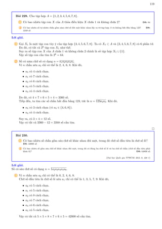 119
Bài 229. Cho tập hợp A = {1, 2, 3, 4, 5, 6, 7, 8}.
1 Có bao nhiêu tập con X của A thỏa điều kiện X chứa 1 và không chứa 2? ĐS: 64
2 Có bao nhiêu số tự nhiên chẵn gồm năm chữ số đôi một khác nhau lấy ra từ tập hợp A và không bắt đầu bằng 123? ĐS:
3348 số
Lời giải.
1 Gọi X1 là một tập con tùy ý của tập hợp {3, 4, 5, 6, 7, 8}. Ta có X1 ⊂ A và {3, 4, 5, 6, 7, 8} có 6 phần tử.
Do đó, có tất cả 26 tập con X1 như thế.
Suy ra số tập con X của A chứa 1 và không chứa 2 chính là số tập hợp X1 ∪ {1}.
Vậy số tập con cần tìm là 26 = 64.
2 Số có năm chữ số có dạng n = a1a2a3a4a5.
Vì n chẵn nên a5 chỉ có thể là 2, 4, 6, 8. Khi đó,
• a5 có 4 cách chọn.
• a1 có 7 cách chọn.
• a2 có 6 cách chọn.
• a3 có 5 cách chọn.
• a4 có 4 cách chọn.
Do đó, có 4 × 7 × 6 × 5 × 4 = 3360 số.
Tiếp đến, ta tìm các số chẵn bắt đầu bằng 123, tức là n = 123a4a5. Khi đó,
• a5 có 3 cách chọn (vì a5 ∈ {4, 6, 8}).
• a4 có 4 cách chọn.
Suy ra, có 3 × 4 = 12 số.
Vậy có tất cả 3360 − 12 = 3348 số cần tìm.

Bài 230.
1 Có bao nhiêu số chẵn gồm sáu chữ số khác nhau đôi một, trong đó chữ số đầu tiên là chữ số lẻ?
ĐS: 42000 số
2 Có bao nhiêu số gồm sáu chữ số khác nhau đôi một, trong đó có đúng ba chữ số lẻ và ba chữ số chẵn (chữ số đầu tiên phải
khác 0)? ĐS: 64800 số
(Đại học Quốc gia TPHCM, khối A, đợt 1)
Lời giải.
Số có sáu chữ số có dạng n = 1a2a3a4a5a6.
1 Vì n chẵn nên a6 chỉ có thể là 0, 2, 4, 6, 8.
Chữ số đầu tiên là chữ số lẻ nên a1 chỉ có thể là 1, 3, 5, 7, 9. Khi đó,
• a6 có 5 cách chọn.
• a1 có 5 cách chọn.
• a2 có 8 cách chọn.
• a3 có 7 cách chọn.
• a4 có 6 cách chọn.
• a5 có 5 cách chọn.
Vậy có tất cả 5 × 5 × 8 × 7 × 6 × 5 = 42000 số cần tìm.
 