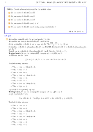 12 CHƯƠNG 1. TỔNG QUAN KIẾN THỨC TỔ HỢP - XÁC SUẤT
Bài 22. Cho các số nguyên dương có ba chữ số khác nhau.
1 Có bao nhiêu số chia hết cho 7?
2 Có bao nhiêu số chia hết cho 3?
3 Có bao nhiêu số chia hết cho 4?
4 Có bao nhiêu số chia hết cho 3 và 4?
5 Có bao nhiêu số chia hết cho 3 nhưng không chia hết cho 4?
ĐS: 96, 228, 160, 57, 171
Lời giải.
1 Số tự nhiên nhỏ nhất có 3 chữ số chia hết cho 7 là 105.
Số tự nhiên lớn nhất có 3 chữ số chia hết cho 7 là 994.
Số các số tự nhiên có 3 chữ số bất kỳ chia hết cho 7 là
994 − 105
7
+ 1 = 128 số.
Số tự nhiên có 3 chữ số giống nhau chia hết cho 7 là 777. Tức là chỉ có 1 số có 3 chữ số giống nhau chia
hết cho 7.
Ta tính các số có 2 chữ số giống nhau chia hết cho 7. Đặt A = {0; 1; 2; . . . ; 9}.
Trường hợp 1. Số cần tìm có dạng aab, trong đó a, b ∈ A  {7}, a 6= 0.
Vì aab chia hết cho 7 nên
[(3a + a) · 3 + b]
.
.
. 7 ⇔ (7a + 5a + b)
.
.
. 7 ⇔ (5a + b)
.
.
. 7.
Ta có các trường hợp sau:
◦ Với a = 1 thì b = 2 hoặc b = 9.
◦ Với a = 2 thì b = 4.
◦ Với a = 3 thì b = 6.
◦ Với a = 4 thì b = 1 hoặc b = 8.
◦ Với a = 5 thì b = 3.
◦ Với a = 6 thì b = 5.
◦ Với a = 8 thì b = 2 hoặc b = 9.
◦ Với a = 9 thì b = 4.
Vậy có 11 số trong trường hợp này.
Trường hợp 2. Số cần tìm có dạng abb, trong đó a, b ∈ A  {7}, a 6= 0.
Vì abb chia hết cho 7 nên
[(3a + b) · 3 + b]
.
.
. 7 ⇔ (7a + 2a + 4b)
.
.
. 7 ⇔ 2(a + 2b)
.
.
. 7 ⇔ (a + 2b)
.
.
. 7.
Ta có các trường hợp sau:
◦ Với a = 1 thì b = 3.
◦ Với a = 2 thì b = 6.
◦ Với a = 3 thì b = 2 hoặc b = 9.
◦ Với a = 4 thì b = 5.
◦ Với a = 5 thì b = 1 hoặc b = 8.
◦ Với a = 6 thì b = 4.
◦ Với a = 8 thì b = 3.
◦ Với a = 9 thì b = 6.
 