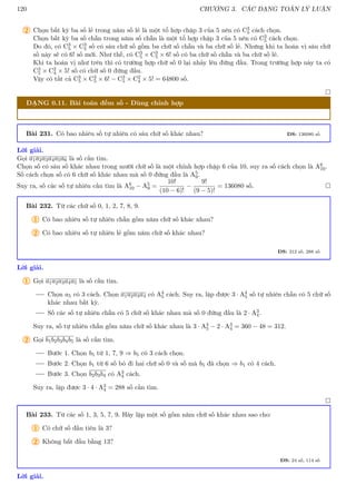 120 CHƯƠNG 3. CÁC DẠNG TOÁN LÝ LUẬN
2 Chọn bất kỳ ba số lẻ trong năm số lẻ là một tổ hợp chập 3 của 5 nên có C3
5 cách chọn.
Chọn bất kỳ ba số chẵn trong năm số chẵn là một tổ hợp chập 3 của 5 nên có C3
5 cách chọn.
Do đó, có C3
5 × C3
5 số có sáu chữ số gồm ba chữ số chẵn và ba chữ số lẻ. Nhưng khi ta hoán vị sáu chữ
số này sẽ có 6! số mới. Như thế, có C3
5 × C3
5 × 6! số có ba chữ số chẵn và ba chữ số lẻ.
Khi ta hoán vị như trên thì có trường hợp chữ số 0 lại nhảy lên đứng đầu. Trong trường hợp này ta có
C3
5 × C2
4 × 5! số có chữ số 0 đứng đầu.
Vậy có tất cả C3
5 × C3
5 × 6! − C3
5 × C2
4 × 5! = 64800 số.

DẠNG 0.11. Bài toán đếm số - Dùng chỉnh hợp
Bài 231. Có bao nhiêu số tự nhiên có sáu chữ số khác nhau? ĐS: 136080 số
Lời giải.
Gọi a1a2a3a4a5a6 là số cần tìm.
Chọn số có sáu số khác nhau trong mười chữ số là một chỉnh hợp chập 6 của 10, suy ra số cách chọn là A6
10.
Số cách chọn số có 6 chữ số khác nhau mà số 0 đứng đầu là A5
9.
Suy ra, số các số tự nhiên cần tìm là A6
10 − A5
9 =
10!
(10 − 6)!
−
9!
(9 − 5)!
= 136080 số. 
Bài 232. Từ các chữ số 0, 1, 2, 7, 8, 9.
1 Có bao nhiêu số tự nhiên chẵn gồm năm chữ số khác nhau?
2 Có bao nhiêu số tự nhiên lẻ gồm năm chữ số khác nhau?
ĐS: 312 số, 288 số
Lời giải.
1 Gọi a1a2a3a4a5 là số cần tìm.
Chọn a5 có 3 cách. Chọn a1a2a3a4 có A4
5 cách. Suy ra, lập được 3 · A4
5 số tự nhiên chẵn có 5 chữ số
khác nhau bất kỳ.
Số các số tự nhiên chẵn có 5 chữ số khác nhau mà số 0 đứng đầu là 2 · A3
4.
Suy ra, số tự nhiên chẵn gồm năm chữ số khác nhau là 3 · A4
5 − 2 · A3
4 = 360 − 48 = 312.
2 Gọi b1b2b3b4b5 là số cần tìm.
Bước 1. Chọn b5 từ 1, 7, 9 ⇒ b5 có 3 cách chọn.
Bước 2. Chọn b1 từ 6 số bỏ đi hai chữ số 0 và số mà b5 đã chọn ⇒ b1 có 4 cách.
Bước 3. Chọn b2b3b4 có A3
4 cách.
Suy ra, lập được 3 · 4 · A3
4 = 288 số cần tìm.

Bài 233. Từ các số 1, 3, 5, 7, 9. Hãy lập một số gồm năm chữ số khác nhau sao cho:
1 Có chữ số đầu tiên là 3?
2 Không bắt đầu bằng 13?
ĐS: 24 số, 114 số
Lời giải.
 