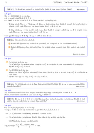 122 CHƯƠNG 3. CÁC DẠNG TOÁN LÝ LUẬN
Bài 237. Có tất cả bao nhiêu số tự nhiên lẻ gồm 5 chữ số khác nhau, lớn hơn 70000? ĐS: 4368 số
Lời giải.
Gọi n = a1a2a3a4a5 là số cần lập.
n lẻ ⇒ a5 chỉ có thể là 1, 3, 5, 7, 9.
n  70000 ⇒ a1 chỉ có thể là 7, 8, 9. Do đó, ta xét 3 trường hợp sau:
Trường hợp 1. Nếu a1 = 7 hoặc a1 = 9 thì a5 có 4 cách chọn, chọn 3 chữ số trong 8 chữ số xếp vào 3 vị
trí giữa có A3
8 cách. Theo quy tắc nhân, trường hợp 1 có 2 · 4 · A3
8 số.
Trường hợp 2. a1 = 8 thì a5 có 5 cách chọn, chọn 3 chữ số trong 8 chữ số xếp vào 3 vị trí giữa có A3
8
cách. Theo quy tắc nhân, trường hợp 2 có 5 · A3
8 số.
Theo quy tắc cộng, có 2 · 4 · A3
8 + 5 · A3
8 = 4368 số thỏa đề bài. 
Bài 238. Cho các số 0, 2, 4, 6, 8, 9.
1 Hỏi có thể lập được bao nhiêu số có ba chữ số, mà trong mỗi số các chữ số khác nhau?
2 Hỏi có thể lập được bao nhiêu số có bốn chữ số khác nhau, trong đó nhất thiết phải có mặt chữ số
6?
ĐS: 100 số, 204 số
Lời giải.
1 Gọi a1a2a3 là số cần lập.
Có A3
6 số có ba chữ số khác nhau, trong đó có A2
5 số có ba chữ số khác nhau và chữ số 0 đứng đầu.
Suy ra, có A3
6 − A2
5 = 100 số.
2 Gọi b1b2b3b4 là số cần lập.
Nếu b1 = 6 thì có A3
5 số có bốn chữ số khác nhau. Nếu b1 6= 6 và b1 6= 0 thì có 4 · 3A2
4 số có bốn chữ số
khác nhau.
Suy ra, theo quy tắc cộng có A3
5 + 4 · 3A2
4 = 204 số.

Bài 239. Có 100000 chiếc vé xổ số được đánh số từ 00000 đến 9999. Hỏi số các vé gồm năm chữ số khác
nhau là bao nhiêu? ĐS: 30240 vé
Lời giải.
Mỗi vé có năm chữ số khác nhau ứng với một chỉnh hợp chập 5 của 10 phần tử từ 0, 1, 2,..., 9.
Do đó, số các vé có năm chữ số khác nhau là A5
10 = 30240 vé. 
Bài 240. Từ các số 0, 1, 2, 3, 4, 5 có thể lập được bao nhiêu số gồm tám chữ số trong đó chữ số 5 có
mặt ba lần, các chữ số còn lại có mặt đúng một lần? ĐS: 5880 số
Lời giải.
Gọi n = a1a2a3a4a5a6a7a8 là số cần lập.
Trong n, vì chữ số 5 có mặt ba lần nên ta ghi thêm: 0, 1, 2, 3, 4, 5, 5, 5.
Có A8
8 số có tám chữ số trong đó chữ số 5 có mặt ba lần.
Có A7
7 số có tám chữ số trong đó số 0 đứng đầu và chữ số 5 có mặt ba lần.
Có 3! lần hoán vị mà n vẫn không đổi.
Vậy, lập được
A8
8 − A7
7
3!
=
40320 − 4040
6
= 5880. 
 