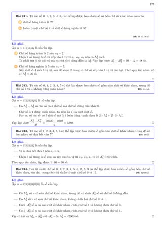 123
Bài 241. Từ các số 0, 1, 2, 3, 4, 5, có thể lập được bao nhiêu số có bốn chữ số khác nhau sao cho:
1 chữ số hàng trăm là 2?
2 luôn có mặt chữ số 4 và chữ số hàng nghìn là 5?
ĐS: 48 số, 36 số
Lời giải.
Gọi n = a1a2a3a4 là số cần lập.
1 Chữ số hàng trăm là 2 nên a2 = 2.
Chọn 3 số trong 5 số và xếp vào 3 vị trí a1, a3, a5 nên có A3
5 cách.
Ta phải trừ đi số các số mà có chữ số 0 đứng đầu là A2
4. Vậy lập được A3
5 − A2
4 = 60 − 12 = 48 số.
2 Chữ số hàng nghìn là 5 nên a1 = 5.
Xếp chữ số 4 vào 3 vị trí, sau đó chọn 2 trong 4 chữ số xếp vào 2 vị trí còn lại. Theo quy tắc nhân, có
3 · A2
4 = 36 số.

Bài 242. Từ các số 0, 1, 2, 3, 4, 5 có thể lập được bao nhiêu số gồm năm chữ số khác nhau, trong đó
chữ số 3 và 4 không đứng cạnh nhau? ĐS: 444 số
Lời giải.
Gọi n = a1a2a3a4a5 là số cần lập.
Có A5
6 − A4
5 số các số có 5 chữ số mà chữ số đứng đầu khác 0.
Chữ số 3, 4 đứng cạnh nhau, ta xem (3, 4) là một chữ số.
Suy ra, số các số có 5 chữ số mà 3, 4 luôn đứng cạnh nhau là 2! · A3
4 + 2! · 3 · A3
4.
Vậy, lập được
A5
6 − A7
7
3!
=
40320 − 4040
6
= 5880. 
Bài 243. Từ các số 1, 2, 3, 4, 5, 6 có thể lập được bao nhiêu số gồm bốn chữ số khác nhau, trong đó có
bao nhiêu số chia hết cho 5? ĐS: 60 số
Lời giải.
Gọi n = a1a2a3a4 là số cần lập.
Vì n chia hết cho 5 nên a4 = 5.
Chọn 3 số trong 5 số còn lại xếp vào ba vị trí a1, a2, a3 ⇒ có A3
5 = 60 cách.
Theo quy tắc nhân, lập được 1 · 60 = 60 số. 
Bài 244. Hỏi từ mười chữ số 0, 1, 2, 3, 4, 5, 6, 7, 8, 9 có thể lập được bao nhiêu số gồm bốn chữ số
khác nhau, sao cho trong các chữ số đó có mặt chữ số 0 và 1? ĐS: 42000 số
Lời giải.
Gọi n = a1a2a3a4a5a6 là số cần lập.
Có A6
10 số n có sáu chữ số khác nhau, trong đó có chứa A5
9 số có chữ số 0 đứng đầu.
Có A6
8 số n có sáu chữ số khác nhau, không chứa hai chữ số 0 và 1.
Có 6 · A5
8 số n có sáu chữ số khác nhau, chứa chữ số 1 và không chứa chữ số 0.
Có 5 · A5
8 số n có sáu chữ số khác nhau, chứa chữ số 0 và không chứa chữ số 1.
Vậy có tất cả A6
10 − A5
9 − 6 · A5
8 − 5 · A5
8 = 42000 số. 
 