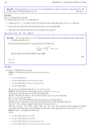 124 CHƯƠNG 3. CÁC DẠNG TOÁN LÝ LUẬN
Bài 245. Từ tám chữ số 0, 1, 2, 3, 4, 5, 6, 7 có thể lập được bao nhiêu số tự nhiên, mỗi số gồm bốn chữ
số khác nhau và không chia hết cho 10? ĐS: 1260 số
Lời giải.
Gọi n = a1a2a3a4 là số cần lập.
Vì n không chia hết cho 10 ⇒ a4 phải khác 0.
Trong 8 số 0, 1,..., 7 ta chọn ra bốn số có thứ tự là một chỉnh hợp chập 4 của 8 ⇒ có A4
8 cách.
Trong A4
8 số có A3
7 số gồm bốn chữ số phân biệt và có số 0 đứng đầu.
Mặt khác trong A6
10 lại chứa A3
7 số mà có chữ số tận cùng là 0.
Vậy có tất cả A4
8 − A3
7 − A3
7 = 1260 số. 
Bài 246. 1 Từ năm số 0, 1, 3, 5, 7 có thể lập được bao nhiêu số, mỗi số gồm bốn chữ số khác nhau
và không chia hết cho 5?
2 Tìm số hạng không chứa x trong khai triển của biểu thức

1
3
√
x2
+
4
√
x3
17
với x  0.
(Đại học Quốc gia Hà Nội, khối B, năm 2000)
ĐS:
1 54 số.
2 24310.
Lời giải.
1 Gọi n = a1a2a3a4 là số cần lập.
Cách 1. n không chia hết cho 5 nên a4 6= 0 và a4 6= 5.
Ta có
a4 có 3 cách chọn.
a1 có 3 cách chọn (vì a1 6= 0 và a1 6= a4).
a2 có 3 cách chọn (vì a2 6= a4 và a2 6= a1).
a3 có 2 cách chọn.
Vậy số số n ta có thể lập được là 2 × 3 × 3 × 3 = 54 số.
Cách 2. Từ 5 số đã cho ta chọn được A4
5 bộ 4 chữ số a1, a2, a3, a4.
Trong đó có A3
4 cách chọn sao cho chữ số 0 đứng đầu.
Mà để n chia hết cho 5 thì a4 chỉ có thể là 0 hoặc 5, suy ra a4 có 2 cách chọn.
Bộ a1, a2, a3 có A3
4 cách chọn.
Suy ra có 2 × A3
4 số chia hết cho 5 được lập thành từ các chữ số đã cho.
Nhưng trong 2 × A3
4 số đó có A2
3 số các số chia hết cho 5 và bắt đầu bằng chữ số 0.
Vậy có 2 × A3
4 − A2
3 số có nghĩa có bốn chữ số và chia hết cho 5.
Như vậy ta có A4
5 − A3
4 − 2A3
4 − A2
3

= 120 − 24 − (48 − 6) = 54 số có bốn chữ số có nghĩa, các chữ số
của nó đôi một khác nhau và số đó không chia hết cho 5 được lập thành từ các chữ số 0, 1, 3, 5, 7.
Cách 3. Gọi n = a1a2a3a4 là số cần lập.
Ta có
a1 có 4 cách chọn (vì a1 6= 0).
a2 có 4 cách chọn (vì a2 6= a1).
a3 có 3 cách chọn (vì a3 6= a2 và a3 6= a1).
a4 có 2 cách chọn (vì a4 6= a3; a4 6= a2 và a4 6= a1).
 
