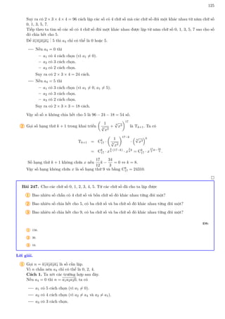 125
Suy ra có 2 × 3 × 4 × 4 = 96 cách lập các số có 4 chữ số mà các chữ số đôi một khác nhau từ năm chữ số
0, 1, 3, 5, 7.
Tiếp theo ta tìm số các số có 4 chữ số đôi một khác nhau được lập từ năm chữ số 0, 1, 3, 5, 7 sao cho số
đó chia hết cho 5.
Để a1a2a3a4
.
.
. 5 thì a4 chỉ có thể là 0 hoặc 5.
Nếu a4 = 0 thì
– a1 có 4 cách chọn (vì a1 6= 0).
– a2 có 3 cách chọn.
– a3 có 2 cách chọn.
Suy ra có 2 × 3 × 4 = 24 cách.
Nếu a4 = 5 thì
– a1 có 3 cách chọn (vì a1 6= 0, a1 6= 5).
– a2 có 3 cách chọn.
– a3 có 2 cách chọn.
Suy ra có 2 × 3 × 3 = 18 cách.
Vậy số số n không chia hết cho 5 là 96 − 24 − 18 = 54 số.
2 Gọi số hạng thứ k + 1 trong khai triển

1
3
√
x2
+
4
√
x3
17
là Tk+1. Ta có
Tk+1 = Ck
17 ·

1
3
√
x2
17−k
·

4
√
x3
k
= Ck
17 · x
2
3
·(17−k)
· x
3
4
k
= Ck
17 · x
17
2
k−34
3 .
Số hạng thứ k + 1 không chứa x nếu
17
12
k −
34
3
= 0 ⇔ k = 8.
Vậy số hạng không chứa x là số hạng thứ 9 và bằng C8
17 = 24310.

Bài 247. Cho các chữ số 0, 1, 2, 3, 4, 5. Từ các chữ số đã cho ta lập được
1 Bao nhiêu số chẵn có 4 chữ số và bốn chữ số đó khác nhau từng đôi một?
2 Bao nhiêu số chia hết cho 5, có ba chữ số và ba chữ số đó khác nhau từng đôi một?
3 Bao nhiêu số chia hết cho 9, có ba chữ số và ba chữ số đó khác nhau từng đôi một?
ĐS:
1 156.
2 36.
3 16.
Lời giải.
1 Gọi n = a1a2a3a4 là số cần lập.
Vì n chẵn nên a4 chỉ có thể là 0, 2, 4.
Cách 1. Ta xét các trường hợp sau đây.
Nếu a4 = 0 thì n = a1a2a30, ta có
a1 có 5 cách chọn (vì a1 6= 0).
a2 có 4 cách chọn (vì a2 6= a4 và a2 6= a1).
a3 có 3 cách chọn.
 