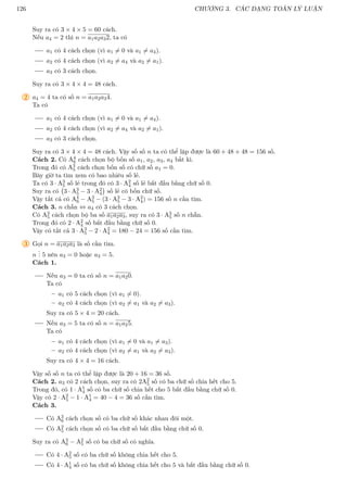 126 CHƯƠNG 3. CÁC DẠNG TOÁN LÝ LUẬN
Suy ra có 3 × 4 × 5 = 60 cách.
Nếu a4 = 2 thì n = a1a2a32, ta có
a1 có 4 cách chọn (vì a1 6= 0 và a1 6= a4).
a2 có 4 cách chọn (vì a2 6= a4 và a2 6= a1).
a3 có 3 cách chọn.
Suy ra có 3 × 4 × 4 = 48 cách.
2 a4 = 4 ta có số n = a1a2a34.
Ta có
a1 có 4 cách chọn (vì a1 6= 0 và a1 6= a4).
a2 có 4 cách chọn (vì a2 6= a4 và a2 6= a1).
a3 có 3 cách chọn.
Suy ra có 3 × 4 × 4 = 48 cách. Vậy số số n ta có thể lập được là 60 + 48 + 48 = 156 số.
Cách 2. Có A4
6 cách chọn bộ bốn số a1, a2, a3, a4 bất kì.
Trong đó có A3
5 cách chọn bốn số có chữ số a1 = 0.
Bây giờ ta tìm xem có bao nhiêu số lẻ.
Ta có 3 · A3
5 số lẻ trong đó có 3 · A2
4 số lẻ bắt đầu bằng chữ số 0.
Suy ra có 3 · A3
5 − 3 · A2
4

số lẻ có bốn chữ số.
Vậy tất cả có A4
6 − A3
5 − (3 · A3
5 − 3 · A2
4) = 156 số n cần tìm.
Cách 3. n chẵn ⇔ a4 có 3 cách chọn.
Có A3
5 cách chọn bộ ba số a1a2a3, suy ra có 3 · A3
5 số n chẵn.
Trong đó có 2 · A2
4 số bắt đầu bằng chữ số 0.
Vậy có tất cả 3 · A3
5 − 2 · A2
4 = 180 − 24 = 156 số cần tìm.
3 Gọi n = a1a2a3 là số cần tìm.
n
.
.
. 5 nên a3 = 0 hoặc a3 = 5.
Cách 1.
Nếu a3 = 0 ta có số n = a1a20.
Ta có
– a1 có 5 cách chọn (vì a1 6= 0).
– a2 có 4 cách chọn (vì a2 6= a1 và a2 6= a3).
Suy ra có 5 × 4 = 20 cách.
Nếu a3 = 5 ta có số n = a1a25.
Ta có
– a1 có 4 cách chọn (vì a1 6= 0 và a1 6= a3).
– a2 có 4 cách chọn (vì a2 6= a1 và a2 6= a3).
Suy ra có 4 × 4 = 16 cách.
Vậy số số n ta có thể lập được là 20 + 16 = 36 số.
Cách 2. a3 có 2 cách chọn, suy ra có 2A2
5 số có ba chữ số chia hết cho 5.
Trong đó, có 1 · A1
4 số có ba chữ số chia hết cho 5 bắt đầu bằng chữ số 0.
Vậy có 2 · A2
5 − 1 · A1
4 = 40 − 4 = 36 số cần tìm.
Cách 3.
Có A3
6 cách chọn số có ba chữ số khác nhau đôi một.
Có A2
5 cách chọn số có ba chữ số bắt đầu bằng chữ số 0.
Suy ra có A3
6 − A2
5 số có ba chữ số có nghĩa.
Có 4 · A2
5 số có ba chữ số không chia hết cho 5.
Có 4 · A1
4 số có ba chữ số không chia hết cho 5 và bắt đầu bằng chữ số 0.
 