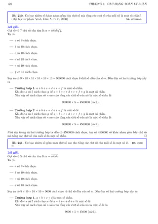 128 CHƯƠNG 3. CÁC DẠNG TOÁN LÝ LUẬN
Bài 250. Có bao nhiêu số khác nhau gồm bảy chữ số mà tổng các chữ số của mỗi số là một số chẵn?
(Đại học sư phạm Vinh, khối A, B, E, 2000) ĐS: 4500000 số.
Lời giải.
Gọi số có 7 chữ số cần tìm là n = abcdefg.
Ta có
a có 9 cách chọn.
b có 10 cách chọn.
c có 10 cách chọn.
d có 10 cách chọn.
e có 10 cách chọn.
f có 10 cách chọn.
Suy ra có 9 × 10 × 10 × 10 × 10 × 10 = 900000 cách chọn 6 chữ số đầu của số n. Đến đây có hai trường hợp xảy
ra
Trường hợp 1. a + b + c + d + e + f là một số chẵn.
Khi đó ta có 5 cách chọn g để a + b + c + d + e + f + g là một số chẵn.
Như vậy số cách chọn số n sao cho tổng các chữ số của nó là một số chẵn là
900000 × 5 = 4500000 (cách).
Trường hợp 2. a + b + c + d + e + f là một số lẻ.
Khi đó ta có 5 cách chọn g để a + b + c + d + e + f + g là một số chẵn.
Như vậy số cách chọn số n sao cho tổng các chữ số của nó là một số chẵn là
900000 × 5 = 4500000 (cách).
Như vậy trong cả hai trường hợp ta đều có 4500000 cách chọn, hay có 4500000 số khác nhau gồm bảy chữ số
mà tổng các chữ số của mỗi số là một số chẵn. 
Bài 251. Có bao nhiêu số gồm năm chữ số sao cho tổng các chữ số của mỗi số là một số lẻ. ĐS: 45000
số.
Lời giải.
Gọi số có 5 chữ số cần tìm là n = abcde.
Ta có
a có 9 cách chọn.
b có 10 cách chọn.
c có 10 cách chọn.
d có 10 cách chọn.
Suy ra có 9 × 10 × 10 × 10 = 9000 cách chọn 4 chữ số đầu của số n. Đến đây có hai trường hợp xảy ra
Trường hợp 1. a + b + c + d là một số chẵn.
Khi đó ta có 5 cách chọn e để a + b + c + d + e là một số lẻ.
Như vậy số cách chọn số n sao cho tổng các chữ số của nó là một số lẻ là
9000 × 5 = 45000 (cách).
 
