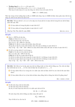 129
Trường hợp 2. a + b + c + d là một số lẻ.
Khi đó ta có 5 cách chọn g để a + b + c + d + e là một số lẻ.
Như vậy số cách chọn số n sao cho tổng các chữ số của nó là một số lẻ là
9000 × 5 = 45000 (cách).
Như vậy trong cả hai trường hợp ta đều có 45000 cách chọn, hay có 45000 số khác nhau gồm năm chữ số mà
tổng các chữ số của mỗi số là một số lẻ. 
Bài 252. Với các chữ số 1, 2, 3, 4, 5, 6 ta lập các số mà mỗi số có năm chữ số trong đó các chữ số khác
nhau đôi một. Hỏi
1 Có bao nhiêu số trong đó phải có mặt chữ số 2?
2 Có bao nhiêu số trong đó phải có mặt chữ số 1 và 6?
(Đại học Cần Thơ, khối D, năm 2000) ĐS: 600 số, 480 số.
Lời giải.
1 Gọi n = abcd là số cần tìm.
Cách 1. Chữ số 2 có 5 vị trí.
Có A4
5 cách chọn cho 4 số còn lại.
Suy ra có 5 · A4
5 = 600 số n cần tìm.
Cách 2. Có A5
6 số có năm chữ số khác nhau đôi một.
Trong đó có A5
5 số có năm chữ số khác nhau đôi một và không có mặt chữ số 2.
Vậy có A5
6 − A5
5 = 720 − 120 = 600 số có năm chữ số khác nhau đôi một và luôn có mặt chữ số 2.
2 Có A2
5 vị trí hai chữ số 1 và 6 trong n.
Cách 1. Có A3
4 vị trí ba chữ số còn lại.
Suy ra có A2
5 · A3
4 = 480 số cần tìm.
Cách 2. Có A5
6 số có năm chữ số bất kì.
Có A5
5 số có năm chữ số mà trong đó có mặt chữ số 1 và không có mặt chữ số 6.
Có A5
5 số có năm chữ số mà trong đó có mặt chữ số 6 và không có mặt chữ số 1.
Vậy có A5
6 − A5
5 − A5
5 = 720 − 120 − 120 = 480 số cần tìm.

Bài 253. Xét biển số xe là dãy gồm hai chữ cái đứng trước và bốn chữ số đứng sau. Các chữ cái được
lấy từ 26 chữ cái A, B,. . . , Z. Các chữ số được lấy từ mười số 0, 1, . . . , 9.
1 Có bao nhiêu biển số xe trong đó có ít nhất một chữ cái khác chữ O và các chữ số đôi một khác
nhau?
2 Có bao nhiêu biển số xe có hai chữ cái khác nhau đồng thời có đúng hai chữ số lẻ giống nhau?
ĐS: 1. 3402000; 2. 975000
Lời giải.
1 Có 26 cách chọn chữ cái thứ nhất.
Có 26 cách chọn chữ cái thứ hai.
Do đó, số cách chọn hai chữ cái có ít nhất một chữ cái O là
26 · 26 − 1 = 675 cách.
Số cách chọn bốn chữ số đứng sau khác nhau đôi một là
A4
10 = 5040 cách.
Vậy số biển số xe cần tìm là
675 · 5040 = 3402000 biển số.
 
