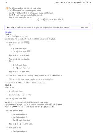 130 CHƯƠNG 3. CÁC DẠNG TOÁN LÝ LUẬN
2 Có A2
26 cách chọn hai chữ cái khác nhau.
Có 5 cách chọn các cặp số lẻ giống nhau.
Có A2
4 vị trí hai chữ số lẻ giống nhau trong một biển số.
Có 5 · 5 cách chọn hai chữ số chẵn còn lại.
Vậy số biển số xe cần tìm là
A2
26 · 5 · A2
4 · 5 · 5 = 975000 biển số.

Bài 254. Có tất cả bao nhiêu số lẻ gồm sáu chữ số khác nhau lớn hơn 500000? ĐS: 36960
Lời giải.
Cách 1.
Gọi n = abcdef là số cần tìm.
Do n lẻ nên f ∈ {1; 3; 5; 7; 9} và n  500000 nên a ∈ {5; 6; 7; 8; 9}.
Nếu a = 5 thì n = 5bcdef.
Ta có
– f có 4 cách chọn.
– Có A4
8 cách chọn bcde
Vậy có 4 · A4
8 = 6720 số n.
Nếu a = 6 thì n = 6bcdef.
Ta có
– f có 5 cách chọn.
– Có A4
8 cách chọn bcde
Vậy có 5 · A4
8 = 8400 số n.
Nếu a = 7 hoặc a = 9 thì cũng tương tự như a = 5 ta có 6720 số n.
Nếu a = 8 thì cũng tương tự như a = 6 ta có 8400 số n.
Vậy có tất cả 3 · 6720 + 2 · 8400 = 36960 số cần tìm.
Cách 2.
Nếu n lẻ thì
f có 5 cách chọn.
Có 8 cách chọn a (vì a 6= 0).
Có A4
8 cách chọn bcde
Vậy có 5 · 8 · A4
8 = 67200 số lẻ có sáu chữ số khác nhau.
Bây giờ ta tìm trong 67200 số lẻ trên có bao nhiêu số lẻ nhỏ hơn 500000.
Nếu n  500000 thì a ∈ {1; 2; 3; 4} và n lẻ thì f ∈ {1; 3; 5; 7; 9}.
Nếu a chẵn, ta có
– Có 2 cách chọn a.
– Có 5 cách chọn f.
– Có A4
8 cách chọn bcde
Vậy có 2 · 5 · A4
8 = 16800 số n.
Nếu a lẻ, ta có
– Có 2 cách chọn a.
 