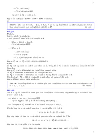 131
– Có 4 cách chọn f.
– Có A4
8 cách chọn bcde
Vậy có 2 · 4 · A4
8 = 13400 số n.
Vậy có tất cả 67200 − 16800 − 13400 = 36960 số cần tìm.

Bài 255. Cho tám chữ số 0, 1, 2, 3, 4, 5, 6, 7. Có thể lập được tất cả bao nhiêu số gồm sáu chữ số
khác nhau trong đó nhất thiết phải có mặt chữ số 4? ĐS: 13320
Lời giải.
Cách 1.
Gọi n = abcdef là số cần lập.
n phải có chữ số 4 nên có 6 vị trí cho chữ số 4.
Nếu a = 4 thì n = 4bcdef.
Có A5
7 cách chọn bcdef.
Nếu a 6= 4
– a có 6 cách chọn.
– Số 4 có 5 vị trí.
– Có A4
6 cách chọn cho bốn số còn lại.
Vậy có A5
7 + 6 · 5 · A4
6 = 2520 + 10800 = 13320 số n.
Cách 2.
Có A6
8 cách lập số có sáu chữ số khác nhau bất kì. Trong đó có A5
7 số có sáu chữ số khác nhau mà chữ số 0
đứng đầu.
Vậy có A6
8 − A5
7 = 17640 số có sáu chữ số khác nhau có nghĩa.
Có A6
7 số có sáu chữ số khác nhau mà không có chữ số 4.
Có A5
6 số có sáu chữ số khác nhau mà có chữ số 0 đứng đầu và không có chữ số 4.
Khi đó có A6
7 − A5
6 = 4320 số có sáu chữ số khác nhau mà không có chữ số 4.
Vậy có 17640 − 4320 = 13320 số cần tìm. 
Bài 256. Tính tổng tất cả các số tự nhiên gồm năm chữ số khác nhau đôi một được thành lập từ 6 chữ
số 1, 3, 4, 5, 7, 8. ĐS: 37332960
Lời giải.
Gọi X là tập tất cả các số tự nhiên gồm năm chữ số khác nhau đôi một được thành lập từ sáu chữ số trên.
Gọi n = abcde ∈ X.
Nếu e = 1 thì có A4
5 cách chọn abcd.
Vậy có A4
5 phần tử n ∈ X với chữ số hàng đơn vị bằng 1.
Tương tự có A4
5 phần tử n ∈ X với chữ số hàng đơn vị bằng 3, . . . .
Khi đó, tổng tất cả các chữ số hàng đơn vị của các phần tử n ∈ X là
(1 + 3 + 4 + 5 + 7 + 8) · A4
5 = 3360.
Lập luận tương tự, tổng tất cả các chữ số hàng chục của các phần tử n ∈ X là
(1 + 3 + 4 + 5 + 7 + 8) · A4
5 · 10 = 3360 · 10, . . .
Vậy tổng tất cả các phần tử n cần tìm là
3360 + 3360 · 10 + 3360 · 100 + 3360 · 1000 + 3360 · 10000 = 37332960.

 