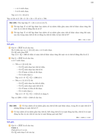 133
– c có 4 cách chọn.
– b có 6 cách chọn.
Vậy có 4 · 6 = 24 số n.
Vậy có tất cả 3 · 28 + 3 · 21 + 24 = 171 số n  789. 
Bài 259. Cho tập hợp X = {0, 1, 2, 3, 4, 5, 6, 7}.
1 Từ tập hợp X có thể lập được bao nhiêu số tự nhiên chẵn gồm năm chữ số khác nhau từng đôi
một và có chữ số đứng đầu là số 2?
2 Từ tập hợp X có thể lập được bao nhiêu số tự nhiên gồm năm chữ số khác nhau từng đôi một,
sao cho trong năm chữ số đó có đúng ba chữ số chẵn và hai chữ số lẻ?
ĐS: 1. 360; 2. 2448
Lời giải.
1 Gọi n = 2bcde là số cần tìm.
Do n chẵn suy ra e ∈ {0; 4; 6} nên e có 3 cách chọn.
Có A3
6 cách chọn bcd.
Vậy có 3 · A3
6 = 360 số chẵn có năm chữ số khác nhau từng đôi một và có chữ số đứng đầu là số 2.
2 Gọi n = abcde là số cần tìm.
a có 7 cách chọn.
Nếu a ∈ {2; 4; 6} thì
– Có C2
3 cách chọn hai chữ số chẵn.
– Có C2
4 cách chọn hai chữ số lẻ.
– Có 4! hoán vị bốn số đã chọn.
– Có 3 cách chọn a.
Vậy có 3 · 4! · C2
4 · C2
3 = 1296 số n.
Nếu a ∈ {1; 3; 5; 7} thì
– Có C3
4 cách chọn ba chữ số chẵn.
– Có C1
3 cách chọn một chữ số lẻ.
– Có 4! hoán vị bốn số đã chọn.
– Có 4 cách chọn a.
Vậy có 4 · 4! · C1
3 · C3
4 = 1152 số có dạng n.
Vậy có 1296 + 1152 = 2448 số cần tìm.

Bài 260. 1 Có bao nhiêu số tự nhiên gồm sáu chữ số đôi một khác nhau, trong đó có mặt chữ số 0
nhưng không có mặt chữ số 1?
2 Có bao nhiêu số tự nhiên gồm bảy chữ số, biết rằng chữ số 2 có mặt đúng hai lần, chữ số 3 có mặt
đúng ba lần và các chữ số còn lại có mặt không quá một lần?
ĐS: 1. 33600; 2. 11340
Lời giải.
1 Gọi n = abcde là số cần tìm.
Cách 1.
Chữ số 0 có 5 vị trí.
Có A5
8 cách chọn 5 số còn lại.
 