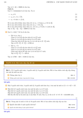 134 CHƯƠNG 3. CÁC DẠNG TOÁN LÝ LUẬN
Vậy có 5 · A5
8 = 33600 số cần tìm.
Cách 2.
Gọi n = a1a2a3a4a5 là số cần tìm. Ta có
a1 6= 0. (1)
ai 6= 1, ∀i = 1, 6. (2)
ai = 0 nếu i ∈ [2; 6]. (3)
Số có sáu chữ số khác nhau thỏa (2) và (a1 = 0 hoặc a1 6= 0) là A6
9.
Số có sáu chữ số khác nhau thỏa (2) và a1 = 0 là A5
8.
Số có sáu chữ số khác nhau thỏa (1), (2) và a1 6= 0 nếu i ∈ [2; 6] là A6
8.
Vậy có A6
9 − A5
8 − A6
8 = 33600 số cần tìm.
2 Gọi n = a1a2 . . . a7 là số cần tìm.
Xét cả a1 tùy ý.
Chọn 2 vị trí để xếp hai chữ số 2 có C2
7 cách.
Chọn 3 vị trí để xếp ba chữ số 3 có C3
5 cách.
Chọn hai chữ số để xếp vào 2 vị trí còn lại có 2! · C2
8 cách.
Vậy có C2
7 · C3
5 · 2! · C2
8 = 11760 số.
Xét a1 = 0.
Chọn 2 vị trí để xếp hai chữ số 2 có C2
6 cách.
Chọn 3 vị trí để xếp ba chữ số 3 có C3
4 cách.
Chọn một chữ số để xếp vào vị trí còn lại có 7 cách.
Vậy có C2
6 · C3
4 · 7 = 420 số.
Vậy có 11760 − 420 = 11340 số cần tìm.

DẠNG 0.12. Bài toán sắp xếp đồ vật
Bài 1. Có 5 quyển sách toán, 4 quyển sách lý, 6 quyển sách hóa. Hỏi có bao nhiêu cách sắp xếp chúng
vào một kệ sách sao cho:
1 Chúng nằm tùy ý. ĐS: 15!
2 Những quyển sách thuộc cùng loại thì ở chung. ĐS: 12441600
Lời giải.
1 Xếp 5 quyển sách toán, 4 quyển sách lý, 6 quyển sách hóa tùy ý vào một kệ sách có (5 + 4 + 6)! = 15!.
2 Xếp bất kì 5 quyển sách toán vào một kệ sách, ta có 5! cách.
Xếp bất kì 4 quyển sách toán vào một kệ sách, ta có 4! cách.
Xếp bất kì 6 quyển sách toán vào một kệ sách, ta có 6! cách.
Mỗi lần đổi chỗ ba bộ sách này ta lại được 3! cách. Suy ra, có tất cả 5! · 4! · 6! · 3! = 12441600 cách.

Bài 2. Trong một tủ sách có tất cả 10 quyển sách. Hỏi có bao nhiêu cách sắp xếp sao cho:
1 Quyển thứ nhất ở cạnh quyển thứ hai? ĐS: 725760
2 Quyển thứ nhất không ở cạnh quyển thứ hai? ĐS: 2903040
Lời giải.
 