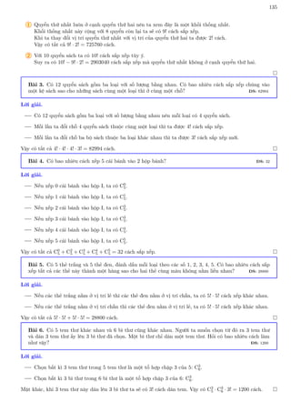 135
1 Quyển thứ nhất luôn ở cạnh quyển thứ hai nên ta xem đây là một khối thống nhất.
Khối thống nhất này cộng với 8 quyển còn lại ta sẽ có 9! cách sắp xếp.
Khi ta thay đổi vị trí quyển thứ nhất với vị trí của quyển thứ hai ta được 2! cách.
Vậy có tất cả 9! · 2! = 725760 cách.
2 Với 10 quyển sách ta có 10! cách sắp xếp tùy ý.
Suy ra có 10! − 9! · 2! = 2903040 cách sắp xếp mà quyển thứ nhất không ở cạnh quyển thứ hai.

Bài 3. Có 12 quyển sách gồm ba loại với số lượng bằng nhau. Có bao nhiêu cách sắp xếp chúng vào
một kệ sách sao cho những sách cùng một loại thì ở cùng một chỗ? ĐS: 82994
Lời giải.
Có 12 quyển sách gồm ba loại với số lượng bằng nhau nên mỗi loại có 4 quyển sách.
Mỗi lần ta đổi chỗ 4 quyển sách thuộc cùng một loại thì ta được 4! cách sắp xếp.
Mỗi lần ta đổi chỗ ba bộ sách thuộc ba loại khác nhau thì ta được 3! cách sắp xếp mới.
Vậy có tất cả 4! · 4! · 4! · 3! = 82994 cách. 
Bài 4. Có bao nhiêu cách xếp 5 cái bánh vào 2 hộp bánh? ĐS: 32
Lời giải.
Nếu xếp 0 cái bánh vào hộp I, ta có C0
5.
Nếu xếp 1 cái bánh vào hộp I, ta có C1
5.
Nếu xếp 2 cái bánh vào hộp I, ta có C2
5.
Nếu xếp 3 cái bánh vào hộp I, ta có C3
5.
Nếu xếp 4 cái bánh vào hộp I, ta có C4
5.
Nếu xếp 5 cái bánh vào hộp I, ta có C5
5.
Vậy có tất cả C0
5 + C2
5 + C3
5 + C4
5 + C5
5 = 32 cách sắp xếp. 
Bài 5. Có 5 thẻ trắng và 5 thẻ đen, đánh dấu mỗi loại theo các số 1, 2, 3, 4, 5. Có bao nhiêu cách sắp
xếp tất cả các thẻ này thành một hàng sao cho hai thẻ cùng màu không nằm liền nhau? ĐS: 28800
Lời giải.
Nếu các thẻ trắng nằm ở vị trí lẻ thì các thẻ đen nằm ở vị trí chẵn, ta có 5! · 5! cách xếp khác nhau.
Nếu các thẻ trắng nằm ở vị trí chẵn thì các thẻ đen nằm ở vị trí lẻ, ta có 5! · 5! cách xếp khác nhau.
Vậy có tất cả 5! · 5! + 5! · 5! = 28800 cách. 
Bài 6. Có 5 tem thư khác nhau và 6 bì thư cũng khác nhau. Người ta muốn chọn từ đó ra 3 tem thư
và dán 3 tem thư ấy lên 3 bì thư đã chọn. Một bì thư chỉ dán một tem thư. Hỏi có bao nhiêu cách làm
như vậy? ĐS: 1200
Lời giải.
Chọn bất kì 3 tem thư trong 5 tem thư là một tổ hợp chập 3 của 5: C3
6.
Chọn bất kì 3 bì thư trong 6 bì thư là một tổ hợp chập 3 của 6: C3
6.
Mặt khác, khi 3 tem thư này dán lên 3 bì thư ta sẽ có 3! cách dán tem. Vậy có C3
5 · C3
6 · 3! = 1200 cách. 
 