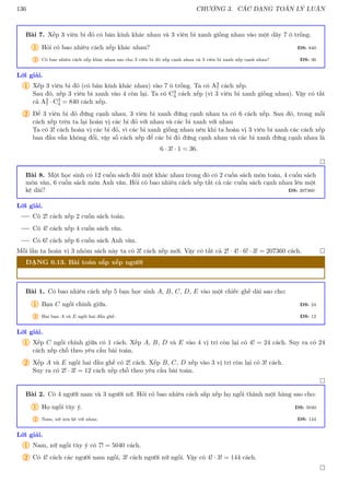 136 CHƯƠNG 3. CÁC DẠNG TOÁN LÝ LUẬN
Bài 7. Xếp 3 viên bi đỏ có bán kính khác nhau và 3 viên bi xanh giống nhau vào một dãy 7 ô trống.
1 Hỏi có bao nhiêu cách xếp khác nhau? ĐS: 840
2 Có bao nhiêu cách xếp khác nhau sao cho 3 viên bi đỏ xếp cạnh nhau và 3 viên bi xanh xếp cạnh nhau? ĐS: 36
Lời giải.
1 Xếp 3 viên bi đỏ (có bán kính khác nhau) vào 7 ô trống. Ta có A3
7 cách xếp.
Sau đó, xếp 3 viên bi xanh vào 4 còn lại. Ta có C3
4 cách xếp (vì 3 viên bi xanh giống nhau). Vậy có tất
cả A3
7 · C3
4 = 840 cách xếp.
2 Để 3 viên bi đỏ đứng cạnh nhau, 3 viên bi xanh đứng cạnh nhau ta có 6 cách xếp. Sau đó, trong mỗi
cách xếp trên ta lại hoán vị các bi đỏ với nhau và các bi xanh với nhau
Ta có 3! cách hoán vị các bi đỏ, vì các bi xanh giống nhau nên khi ta hoán vị 3 viên bi xanh các cách xếp
ban đầu vẫn không đổi, vậy số cách xếp để các bi đỏ đứng cạnh nhau và các bi xanh đứng cạnh nhau là
6 · 3! · 1 = 36.

Bài 8. Một học sinh có 12 cuốn sách đôi một khác nhau trong đó có 2 cuốn sách môn toán, 4 cuốn sách
môn văn, 6 cuốn sách môn Anh văn. Hỏi có bao nhiêu cách xếp tất cả các cuốn sách cạnh nhau lên một
kệ dài? ĐS: 207360
Lời giải.
Có 2! cách xếp 2 cuốn sách toán.
Có 4! cách xếp 4 cuốn sách văn.
Có 6! cách xếp 6 cuốn sách Anh văn.
Mỗi lần ta hoán vị 3 nhóm sách này ta có 3! cách xếp mới. Vậy có tất cả 2! · 4! · 6! · 3! = 207360 cách. 
DẠNG 0.13. Bài toán sắp xếp người
Bài 1. Có bao nhiêu cách xếp 5 bạn học sinh A, B, C, D, E vào một chiếc ghế dài sao cho:
1 Bạn C ngồi chính giữa. ĐS: 24
2 Hai bạn A và E ngồi hai đầu ghế. ĐS: 12
Lời giải.
1 Xếp C ngồi chính giữa có 1 cách. Xếp A, B, D và E vào 4 vị trí còn lại có 4! = 24 cách. Suy ra có 24
cách xếp chỗ theo yêu cầu bài toán.
2 Xếp A và E ngồi hai đầu ghế có 2! cách. Xếp B, C, D xếp vào 3 vị trí còn lại có 3! cách.
Suy ra có 2! · 3! = 12 cách xếp chỗ theo yêu cầu bài toán.

Bài 2. Có 4 người nam và 3 người nữ. Hỏi có bao nhiêu cách sắp xếp họ ngồi thành một hàng sao cho:
1 Họ ngồi tùy ý. ĐS: 5040
2 Nam, nữ xen kẽ với nhau. ĐS: 144
Lời giải.
1 Nam, nữ ngồi tùy ý có 7! = 5040 cách.
2 Có 4! cách các người nam ngồi, 3! cách người nữ ngồi. Vậy có 4! · 3! = 144 cách.

 