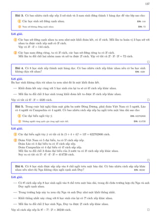 137
Bài 3. Có bao nhiêu cách sắp xếp 3 nữ sinh và 3 nam sinh đứng thành 1 hàng dọc để vào lớp sao cho:
1 Các học sinh nữ đứng cạnh nhau. ĐS: 144
2 Nam nữ không đứng cạnh nhau. ĐS: 72
Lời giải.
1 Các bạn nữ đứng cạnh nhau ta xem như một khối đoàn kết, có 4! cách. Mỗi lần ta hoán vị 3 bạn nữ với
nhau ta được cách xếp mới có 3! cách.
Vậy có 3! · 4! = 144 cách.
2 Các bạn nam đứng riêng, ta có 3! cách, các bạn nữ đứng riêng ta có 3! cách.
Mỗi lần ta đổi chỗ hai nhóm nam và nữ ta được 2! cách. Vậy có tất cả 2! · 3! · 3! = 72 cách.

Bài 4. Có 8 học sinh xếp thành một hàng dọc. Có bao nhiêu cách xếp khác nhau nếu có ba học sinh
không chịu rời nhau? ĐS: 4320
Lời giải.
Ba học sinh không chịu ròi nhau ta xem như đó là một khối đoàn kết.
Khối đoàn kết này cùng với 5 học sinh còn lại ta sẽ có 6! cách xếp khác nhau.
Mỗi lần ta đổi chỗ 3 học sinh trong khối đoàn kết ta được 3! cách xếp khác nhau.
Vậy có tất cả 6! · 3! = 4320 cách. 
Bài 5. Trong cuộc hội nghị thân mật giữa ba nước Đông Dương, phái đoàn Việt Nam có 5 người, Lào
có 4 người và Campuchia có 4 người. Có bao nhiêu cách sắp xếp họ ngồi trên một bàn dài sao cho:
1 Các đại biểu ngồi tùy ý. ĐS: 622702800
2 Những người cùng quốc gia cùng ngồi một chỗ. ĐS: 414720
Lời giải.
1 Các đại biểu ngồi tùy ý có tất cả là (5 + 4 + 4)! = 13! = 622702800 cách.
2 Đoàn Việt Nam có 5 đại biểu, ta có 5! cách sắp xếp.
Đoàn Lào có 4 đại biểu ta có 4! cách sắp xếp.
Đoàn Campuchia có 4 đại biểu có 4! cách sắp xếp.
Mỗi lần ta đổi chỗ 3 đoàn đại biểu của 3 nước ta có 3! cách sắp xếp khác nhau.
Suy ra có tất cả 5! · 4! · 4! · 3! = 414720 cách.

Bài 6. Có 8 học sinh được sắp xếp vào 8 chỗ ngồi trên một bàn dài. Có bào nhiêu cách sắp xếp khác
nhau nếu như chị Nga không chịu ngồi cạnh anh Duy? ĐS: 30240
Lời giải.
Có 8! cách sắp xếp 8 học sinh ngồi vào 8 chỗ trên một bàn dài, trong đó chứa trường hợp chị Nga và anh
Duy ngồi cạnh nhau.
Trong trường hợp này ta xem chị Nga và anh Duy như một khối thống nhất.
Khối thống nhất này cùng với 6 học sinh còn lại có 7! cách xếp khác nhau.
Mỗi lần ta đổi chỗ 2 học sinh Nga, Duy ta được 2! cách xếp khác nhau.
Vậy số cách sắp xếp là 8! − 7! · 2! = 30240 cách. 
 
