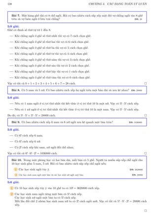 138 CHƯƠNG 3. CÁC DẠNG TOÁN LÝ LUẬN
Bài 7. Một hàng ghế dài có 8 chỗ ngồi. Hỏi có bao nhiêu cách sắp xếp một đôi vợ chồng ngồi vào 8 ghế
trên và vợ luôn ngồi ở bên trái chồng? ĐS: 28
Lời giải.
Ghế có đánh số thứ tự từ 1 đến 8.
Khi chồng ngồi ở ghế số thứ nhất thì vợ có 7 cách chọn ghế.
Khi chồng ngồi ở ghế số thứ hai thì vợ có 6 cách chọn ghế.
Khi chồng ngồi ở ghế số thứ ba thì vợ có 5 cách chọn ghế.
Khi chồng ngồi ở ghế số thứ tư thì vợ có 4 cách chọn ghế.
Khi chồng ngồi ở ghế số thứ năm thì vợ có 3 cách chọn ghế.
Khi chồng ngồi ở ghế số thứ sáu thì vợ có 2 cách chọn ghế.
Khi chồng ngồi ở ghế số thứ bảy thì vợ có 1 cách chọn ghế.
Khi chồng ngồi ở ghế số thứ tám thì vợ có 0 cách chọn ghế.
Vậy có tất cả 0 + 1 + 2 + 3 + 4 + 5 + 6 + 7 = 28 cách. 
Bài 8. Có 5 nam và 5 nữ. Có bao nhiêu cách xếp họ ngồi trên một bàn dài và xen kẽ nhau? ĐS: 28800
Lời giải.
Nếu có 1 nam ngồi ở vị trí thứ nhất thì kết thúc ở vị trí thứ 10 là một nữ. Vậy có 5! · 5! cách xếp.
Nếu có 1 nữ ngồi ở vị trí thứ nhất thì kết thúc ở vị trí thứ 10 là một nam. Vậy có 5! · 5! cách xếp.
Do đó, có 5! · 5! + 5! · 5! = 28800 cách. 
Bài 9. Có bao nhiêu cách xếp 6 nam và 6 nữ ngồi xen kẽ quanh một bàn tròn? ĐS: 1036800
Lời giải.
Có 6! cách xếp 6 nam.
Có 6! cách xếp 6 nữ.
Có 2! cách xếp khi nam, nữ ngồi đổi chỗ nhau.
Vậy có tất cả 6! · 6! · 2! = 1036800 cách. 
Bài 10. Trong một phòng học có hai bàn dài, mỗi bàn có 5 ghế. Người ta muốn sắp xếp chỗ ngồi cho
10 học sinh gồm 5 nam, 5 nữ. Hỏi có bao nhiêu cách sắp xếp chỗ ngồi nếu:
1 Các học sinh ngồi tùy ý. ĐS: 3628800
2 Các học sinh nam ngồi một bàn và các học sinh nữ ngồi một bàn. ĐS: 28800
Lời giải.
1 Có 10 học sinh xếp tùy ý vào 10 ghế ta có 10! = 3628800 cách xếp.
2 Các học sinh nam ngồi riêng một bàn có 5! cách xếp.
Các học sinh nữ ngồi một bàn ta có 5! cách xếp.
Mỗi lần đổi chỗ 2 nhóm học sinh nam nữ ta có 2! cách ngồi mới. Vậy có tất cả 5! · 5! · 2! = 28800 cách
xếp.

 