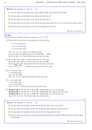 14 CHƯƠNG 1. TỔNG QUAN KIẾN THỨC TỔ HỢP - XÁC SUẤT
Bài 23. Cho tập hợp A = {0; 1; 2; . . . ; 9}.
1 Có bao nhiêu số tự nhiên có ba chữ số không chứa cùng một chữ số ba lần?
2 Có bao nhiêu số tự nhiên có ba chữ số chia hết cho 3?
3 Có bao nhiêu số tự nhiên có ba chữ số chia hết cho 5?
4 Có bao nhiêu số tự nhiên có ba chữ số bắt đầu bằng chữ số lẻ và các chữ số đôi một khác nhau?
5 Có bao nhiêu số tự nhiên có ba chữ số có đúng hai chữ số 7?
ĐS: 891; 300; 180; 360; 29
Lời giải.
Gọi a1a2a3 là số tự nhiên cần tìm, trong đó ai ∈ A, i = 1, 3.
1 Trước hết ta tính số các số tự nhiên có 3 chữ số bất kỳ.
◦ a1 có 9 cách chọn.
◦ a2 có 10 cách chọn.
◦ a3 có 10 cách chọn.
Vậy có 9 · 10 · 10 = 900 số có 3 chữ số bất kỳ.
Các số có 3 chữ số giống nhau là {111; 222; 333; . . . ; 999}.
Do đó có 900 − 9 = 891 số thỏa mãn yêu cầu bài toán.
2 Số tự nhiên nhỏ nhất có 3 chữ số chia hết cho 3 là 102.
Số tự nhiên lớn nhất có 3 chữ số chia hết cho 3 là 999.
Hai số tự nhiên liên tiếp chia hết cho 3 cách nhau là 3 đơn vị.
Vậy có
999 − 102
3
+ 1 = 300 số thỏa mãn yêu cầu bài toán.
3 a3 có 2 cách chọn.
a1 có 9 cách chọn.
a2 có 10 cách chọn.
Vậy có 2 · 9 · 10 = 180 số thỏa mãn yêu cầu bài toán.
4 a1 có 5 cách chọn.
a2 có 9 cách chọn.
a3 có 8 cách chọn.
Vậy có 5 · 9 · 8 = 360 số thỏa mãn yêu cầu bài toán.
5 Trường hợp 1. Số cần tìm có dạng 77c. Trường hợp này có 10 số như vậy.
Trường hợp 2. Số cần tìm có dạng 7b7. Trường hợp này cũng có 10 số như vậy.
Trường hợp 3. Số cần tìm có dạng a77. Trường hợp này có 9 số như vậy.
Vậy có 10 + 10 + 9 = 29 số thỏa mãn yêu cầu bài toán.

Bài 24. Cho tập hợp A = {1; 2; 3; . . . ; 9}.
1 Có bao nhiêu số tự nhiên có bốn chữ số đôi một khác nhau và là số lẻ?
2 Có bao nhiêu số tự nhiên có bốn chữ số không chứa cùng một chữ số hai lần?
3 Có bao nhiêu số tự nhiên có bốn chữ số kết thúc bằng chữ số chẵn?
4 Có bao nhiêu số tự nhiên có bốn chữ số đôi một khác nhau, bắt đầu bằng chữ số lẻ, kết thúc bằng
chữ số chẵn?
ĐS: 1680; 3249; 2916; 840
 