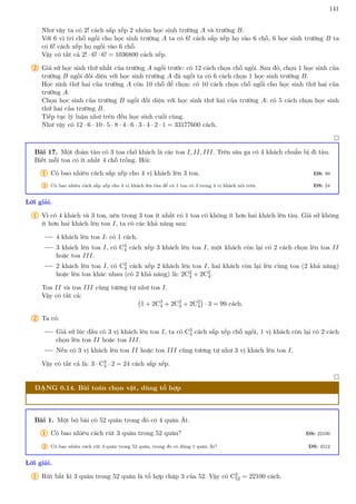 141
Như vậy ta có 2! cách sắp xếp 2 nhóm học sinh trường A và trường B.
Với 6 vị trí chỗ ngồi cho học sinh trường A ta có 6! cách sắp xếp họ vào 6 chỗ, 6 học sinh trường B ta
có 6! cách xếp họ ngồi vào 6 chỗ.
Vậy có tất cả 2! · 6! · 6! = 1036800 cách xếp.
2 Giả sử học sinh thứ nhất của trường A ngồi trước: có 12 cách chọn chỗ ngồi. Sau đó, chọn 1 học sinh của
trường B ngồi đối diện với học sinh trường A đã ngồi ta có 6 cách chọn 1 học sinh trường B.
Học sinh thứ hai của trường A còn 10 chỗ để chọn: có 10 cách chọn chỗ ngồi cho học sinh thứ hai của
trường A.
Chọn học sinh của trường B ngồi đối diện với học sinh thứ hai của trường A: có 5 cách chọn học sinh
thứ hai của trường B.
Tiếp tục lý luận như trên đến học sinh cuối cùng.
Như vậy có 12 · 6 · 10 · 5 · 8 · 4 · 6 · 3 · 4 · 2 · 1 = 33177600 cách.

Bài 17. Một đoàn tàu có 3 toa chở khách là các toa I, II, III. Trên sân ga có 4 khách chuẩn bị đi tàu.
Biết mỗi toa có ít nhất 4 chỗ trống. Hỏi:
1 Có bao nhiêu cách sắp xếp cho 4 vị khách lên 3 toa. ĐS: 99
2 Có bao nhiêu cách sắp xếp cho 4 vị khách lên tàu để có 1 toa có 3 trong 4 vị khách nói trên. ĐS: 24
Lời giải.
1 Vì có 4 khách và 3 toa, nên trong 3 toa ít nhất có 1 toa có không ít hơn hai khách lên tàu. Giả sử không
ít hơn hai khách lên toa I, ta có các khả năng sau:
4 khách lên toa I: có 1 cách.
3 khách lên toa I, có C3
4 cách xếp 3 khách lên toa I, một khách còn lại có 2 cách chọn lên toa II
hoặc toa III.
2 khách lên toa I, có C2
4 cách xếp 2 khách lên toa I, hai khách còn lại lên cùng toa (2 khả năng)
hoặc lên toa khác nhau (có 2 khả năng) là: 2C2
4 + 2C2
4.
Toa II và toa III cũng tương tự như toa I.
Vậy có tất cả:
1 + 2C3
4 + 2C2
4 + 2C2
4

· 3 = 99 cách.
2 Ta có:
Giả sử lúc đầu có 3 vị khách lên toa I, ta có C3
4 cách sắp xếp chỗ ngồi, 1 vị khách còn lại có 2 cách
chọn lên toa II hoặc toa III.
Nếu có 3 vị khách lên toa II hoặc toa III cũng tương tự như 3 vị khách lên toa I.
Vậy có tất cả là: 3 · C3
4 · 2 = 24 cách sắp xếp.

DẠNG 0.14. Bài toán chọn vật, dùng tổ hợp
Bài 1. Một bộ bài có 52 quân trong đó có 4 quân Át.
1 Có bao nhiêu cách rút 3 quân trong 52 quân? ĐS: 22100
2 Có bao nhiêu cách rút 3 quân trong 52 quân, trong đó có đúng 1 quân Át? ĐS: 4512
Lời giải.
1 Rút bất kì 3 quân trong 52 quân là tổ hợp chập 3 của 52. Vậy có C3
52 = 22100 cách.
 