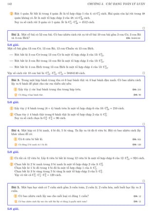 142 CHƯƠNG 3. CÁC DẠNG TOÁN LÝ LUẬN
2 Rút 1 quân Át bất kì trong 4 quân Át là tổ hợp chập 1 của 4: có C1
4 cách. Hai quân còn lại rút trong 48
quân không có Át là một tổ hợp chập 2 của 48: có C2
48 cách.
Suy ra số cách rút 3 quân có 1 quân Át là C1
4 · C2
48 = 4512 cách.

Bài 2. Một cỗ bài có 52 con bài. Có bao nhiêu cách rút ra từ cỗ bài 10 con bài gồm 3 con Cơ, 3 con Rô
và 4 con Bích? ĐS: 58484140
Lời giải.
Một cỗ bài gồm 13 con Cơ, 13 con Rô, 13 con Chuồn và 13 con Bích.
Rút bất kì 3 con Cơ trong 13 con Cơ là một tổ hợp chập 3 của 13: C3
13.
Rút bất kì 3 con Rô trong 13 con Rô là một tổ hợp chập 3 của 13: C3
13.
Rút bất kì 4 con Bích trong 13 con Bích là một tổ hợp chập 4 của 13: C4
13.
Vậy số cách rút 10 con bài là: C3
13 · C3
13 · C4
13 = 58484140 cách. 
Bài 3. Trong một hộp bánh trung thu có 6 loại bánh thịt và 4 loại bánh đậu xanh. Có bao nhiêu cách
lấy ra 6 bánh để phát cho các em thiếu nhi nếu:
1 Lấy tùy ý các loại bánh trung thu trong hộp trên. ĐS: 210
2 Có đúng 4 loại bánh thịt. ĐS: 90
Lời giải.
1 Lấy tùy ý 6 bánh trong (6 + 4) bánh trên là một tổ hợp chập 6 của 10: C6
10 = 210 cách.
2 Chọn tùy ý 4 bánh thịt trong 6 bánh thịt là một tổ hợp chập 2 của 4: C2
4.
Suy ra số cách chọn là C4
6 · C2
4 = 90 cách.

Bài 4. Một hộp có 3 bi xanh, 4 bi đỏ, 5 bi vàng. Ta lấy ra từ đó 6 viên bi. Hỏi có bao nhiêu cách lấy
khác nhau để có:
1 Có 6 viên bi bất kì. ĐS: 924
2 Có đúng 2 bi xanh và 1 bi đỏ. ĐS: 120
Lời giải.
1 Có tất cả 12 viên bi. Lấy 6 viên bi bất kì trong 12 viên bi là một tổ hợp chập 6 của 12: C6
12 = 924 cách.
2 Chọn bất kì 2 bi xanh trong 3 bi xanh là một tổ hợp chập 2 của 3: C2
3.
Chọn bất kì 1 bi đỏ trong 4 bi đỏ là một tổ hợp chập 1 của 4: C1
4.
Chọn bất kì 3 bi vàng trong 5 bi vàng là một tổ hợp chập 3 của 5: C3
5.
Vậy có tất cả C2
3 · C1
4 · C3
5 = 120 cách.

Bài 5. Một bạn học sinh có 7 cuốn sách gồm 3 cuốn toán, 2 cuốn lý, 2 cuốn hóa, mỗi buổi học lấy ra 3
cuốn.
1 Có bao nhiêu cách lấy sao cho mỗi loại có đúng 1 cuốn? ĐS: 12
2 Có bao nhiêu cách lấy sao cho mỗi lần lấy có đúng 2 quyển sách toán? ĐS: 12
Lời giải.
 