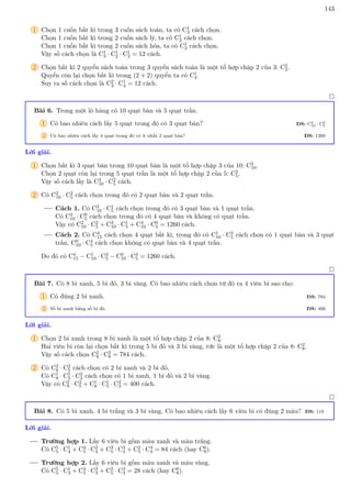 143
1 Chọn 1 cuốn bất kì trong 3 cuốn sách toán, ta có C1
3 cách chọn.
Chọn 1 cuốn bất kì trong 2 cuốn sách lý, ta có C1
2 cách chọn.
Chọn 1 cuốn bất kì trong 2 cuốn sách hóa, ta có C1
2 cách chọn.
Vậy số cách chọn là C1
3 · C1
2 · C1
2 = 12 cách.
2 Chọn bất kì 2 quyển sách toán trong 3 quyển sách toán là một tổ hợp chập 2 của 3: C2
3.
Quyển còn lại chọn bất kì trong (2 + 2) quyển ta có C1
4.
Suy ra số cách chọn là C2
3 · C1
4 = 12 cách.

Bài 6. Trong một lô hàng có 10 quạt bàn và 5 quạt trần.
1 Có bao nhiêu cách lấy 5 quạt trong đó có 3 quạt bàn? ĐS: C3
10 · C2
5
2 Có bao nhiêu cách lấy 4 quạt trong đó có ít nhất 2 quạt bàn? ĐS: 1260
Lời giải.
1 Chọn bất kì 3 quạt bàn trong 10 quạt bàn là một tổ hợp chập 3 của 10: C3
10.
Chọn 2 quạt còn lại trong 5 quạt trần là một tổ hợp chập 2 của 5: C2
5.
Vậy số cách lấy là C3
10 · C2
5 cách.
2 Có C2
10 · C2
5 cách chọn trong đó có 2 quạt bàn và 2 quạt trần.
Cách 1. Có C3
10 · C1
5 cách chọn trong đó có 3 quạt bàn và 1 quạt trần.
Có C4
10 · C0
5 cách chọn trong đó có 4 quạt bàn và không có quạt trần.
Vậy có C2
10 · C2
5 + C3
10 · C1
5 + C4
10 · C0
5 = 1260 cách.
Cách 2. Có C4
15 cách chọn 4 quạt bất kì, trong đó có C1
10 · C3
5 cách chọn có 1 quạt bàn và 3 quạt
trần, C0
10 · C4
5 cách chọn không có quạt bàn và 4 quạt trần.
Do đó có C4
15 − C1
10 · C3
5 − C0
10 · C4
5 = 1260 cách.

Bài 7. Có 8 bi xanh, 5 bi đỏ, 3 bi vàng. Có bao nhiêu cách chọn từ đó ra 4 viên bi sao cho:
1 Có đúng 2 bi xanh. ĐS: 784
2 Số bi xanh bằng số bi đỏ. ĐS: 400
Lời giải.
1 Chọn 2 bi xanh trong 8 bi xanh là một tổ hợp chập 2 của 8: C2
8.
Hai viên bi còn lại chọn bất kì trong 5 bi đỏ và 3 bi vàng, tức là một tổ hợp chập 2 của 8: C2
8.
Vậy số cách chọn C2
8 · C2
8 = 784 cách.
2 Có C2
8 · C2
5 cách chọn có 2 bi xanh và 2 bi đỏ.
Có C1
8 · C1
5 · C2
3 cách chọn có 1 bi xanh, 1 bi đỏ và 2 bi vàng.
Vậy có C2
8 · C2
5 + C1
8 · C1
5 · C2
3 = 400 cách.

Bài 8. Có 5 bi xanh, 4 bi trắng và 3 bi vàng. Có bao nhiêu cách lấy 6 viên bi có đúng 2 màu? ĐS: 119
Lời giải.
Trường hợp 1. Lấy 6 viên bi gồm màu xanh và màu trắng.
Có C5
5 · C1
4 + C4
5 · C2
4 + C3
5 · C3
4 + C2
5 · C4
4 = 84 cách (hay C6
9).
Trường hợp 2. Lấy 6 viên bi gồm màu xanh và màu vàng.
Có C5
5 · C1
3 + C4
5 · C2
3 + C3
5 · C3
3 = 28 cách (hay C6
8).
 