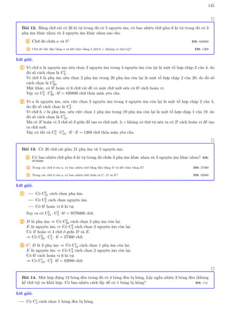 145

Bài 12. Bảng chữ cái có 26 kí tự trong đó có 5 nguyên âm, có bao nhiêu chữ gồm 6 kí tự trong đó có 3
phụ âm khác nhau và 3 nguyên âm khác nhau sao cho
1 Chữ đó chứa a và b? ĐS: 820800
2 Chữ đó bắt đầu bằng a và kết thúc bằng 2 chữ b, c (không có thứ tự)? ĐS: 1368
Lời giải.
1 Vì chữ a là nguyên âm nên chọn 2 nguyên âm trong 4 nguyên âm còn lại là một tổ hợp chập 2 của 4, do
đó số cách chọn là C2
4.
Vì chữ b là phụ âm nên chọn 2 phụ âm trong 20 phụ âm còn lại là một tổ hợp chập 2 của 20, do đó số
cách chọn là C2
20.
Mặt khác, có 6! hoán vị 6 chữ cái để có một chữ mới nên có 6! cách hoán vị.
Vậy có C2
4 · C2
20 · 6! = 820800 chữ thỏa mãn yêu cầu.
2 Vì a là nguyên âm, nên việc chọn 2 nguyên âm trong 4 nguyên âm còn lại là một tổ hợp chập 2 của 4,
do đó số cách chọn là C2
4.
Vì chữ b, c là phụ âm, nên việc chọn 1 phụ âm trong 19 phụ âm còn lại là một tổ hợp chập 1 của 19, do
đó số cách chọn là C1
19.
Mà có 3! hoán vị 3 chữ số ở giữa để tạo ra chữ mới. b, c không có thứ tự nên ta có 2! cách hoán vị để tạo
ra chữ mới.
Vậy có tất cả C2
4 · C1
19 · 3! · 2! = 1368 chữ thỏa mãn yêu cầu.

Bài 13. Có 26 chữ cái gồm 21 phụ âm và 5 nguyên âm.
1 Có bao nhiêu chữ gồm 6 kí tự trong đó chứa 3 phụ âm khác nhau và 3 nguyên âm khác nhau? ĐS:
9576000
2 Trong các chữ ở câu a, có bao nhiêu chữ bằng đầu bằng D và kết thúc bằng E? ĐS: 27360
3 Trong các chữ ở câu a, có bao nhiêu chữ chứa cả C, D và E? ĐS: 82080
Lời giải.
1 Có C3
21 cách chọn phụ âm.
Có C3
5 cách chọn nguyên âm.
Có 6! hoán vị 6 kí tự.
Suy ra có C3
21 · C3
5 · 6! = 9576000 chữ.
2 D là phụ âm ⇒ Có C2
20 cách chọn 2 phụ âm còn lại.
E là nguyên âm ⇒ Có C2
4 cách chọn 2 nguyên âm còn lại.
Có 4! hoán vị 4 chữ ở giữa D và E.
⇒ Có C2
20 · C2
4 · 4! = 27360 chữ.
3 C, D là 2 phụ âm ⇒ Có C1
19 cách chọn 1 phụ âm còn lại.
E là nguyên âm ⇒ Có C2
4 cách chọn 2 nguyên âm còn lại.
Có 6! cách hoán vị 6 kí tự.
⇒ Có C1
19 · C2
4 · 6! = 82080 chữ.

Bài 14. Một hộp đựng 12 bóng đèn trong đó có 4 bóng đèn bị hỏng. Lấy ngẫu nhiên 3 bóng đèn (không
kể thứ tự) ra khỏi hộp. Có bao nhiêu cách lấy để có 1 bóng bị hỏng? ĐS: 112
Lời giải.
Có C1
4 cách chọn 1 bóng đèn bị hỏng.
 