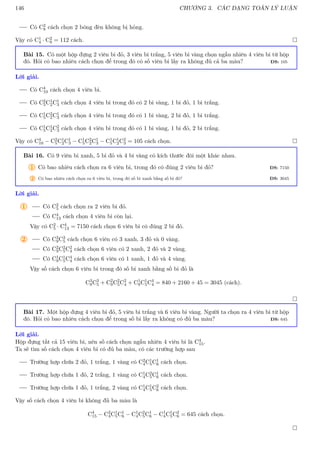 146 CHƯƠNG 3. CÁC DẠNG TOÁN LÝ LUẬN
Có C2
8 cách chọn 2 bóng đèn không bị hỏng.
Vậy có C1
4 · C2
8 = 112 cách. 
Bài 15. Có một hộp đựng 2 viên bi đỏ, 3 viên bi trắng, 5 viên bi vàng chọn ngẫu nhiên 4 viên bi từ hộp
đó. Hỏi có bao nhiêu cách chọn để trong đó có số viên bi lấy ra không đủ cả ba màu? ĐS: 105
Lời giải.
Có C4
10 cách chọn 4 viên bi.
Có C2
5C1
2C1
3 cách chọn 4 viên bi trong đó có 2 bi vàng, 1 bi đỏ, 1 bi trắng.
Có C1
5C2
2C1
3 cách chọn 4 viên bi trong đó có 1 bi vàng, 2 bi đỏ, 1 bi trắng.
Có C1
5C1
2C2
3 cách chọn 4 viên bi trong đó có 1 bi vàng, 1 bi đỏ, 2 bi trắng.
Vậy có C4
10 − C2
5C1
2C1
3 − C1
5C2
2C1
3 − C1
5C1
2C2
3 = 105 cách chọn. 
Bài 16. Có 9 viên bi xanh, 5 bi đỏ và 4 bi vàng có kích thước đôi một khác nhau.
1 Có bao nhiêu cách chọn ra 6 viên bi, trong đó có đúng 2 viên bi đỏ? ĐS: 7150
2 Có bao nhiêu cách chọn ra 6 viên bi, trong đó số bi xanh bằng số bi đỏ? ĐS: 3045
Lời giải.
1 Có C2
5 cách chọn ra 2 viên bi đỏ.
Có C4
13 cách chọn 4 viên bi còn lại.
Vậy có C2
5 · C4
13 = 7150 cách chọn 6 viên bi có đúng 2 bi đỏ.
2 Có C3
9C3
5 cách chọn 6 viên có 3 xanh, 3 đỏ và 0 vàng.
Có C2
9C2
5C2
4 cách chọn 6 viên có 2 xanh, 2 đỏ và 2 vàng.
Có C1
9C1
5C4
4 cách chọn 6 viên có 1 xanh, 1 đỏ và 4 vàng.
Vậy số cách chọn 6 viên bi trong đó số bi xanh bằng số bi đỏ là
C3
9C3
5 + C2
9C2
5C2
4 + C1
9C1
5C4
4 = 840 + 2160 + 45 = 3045 (cách).

Bài 17. Một hộp đựng 4 viên bi đỏ, 5 viên bi trắng và 6 viên bi vàng. Người ta chọn ra 4 viên bi từ hộp
đó. Hỏi có bao nhiêu cách chọn để trong số bi lấy ra không có đủ ba màu? ĐS: 645
Lời giải.
Hộp đựng tất cả 15 viên bi, nên số cách chọn ngẫu nhiên 4 viên bi là C4
15.
Ta sẽ tìm số cách chọn 4 viên bi có đủ ba màu, có các trường hợp sau
Trường hợp chứa 2 đỏ, 1 trắng, 1 vàng có C2
4C1
5C1
6 cách chọn.
Trường hợp chứa 1 đỏ, 2 trắng, 1 vàng có C1
4C2
5C1
6 cách chọn.
Trường hợp chứa 1 đỏ, 1 trắng, 2 vàng có C1
4C1
5C2
6 cách chọn.
Vậy số cách chọn 4 viên bi không đủ ba màu là
C4
15 − C2
4C1
5C1
6 − C1
4C2
5C1
6 − C1
4C1
5C2
6 = 645 cách chọn.

 