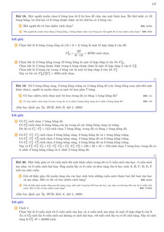 147
Bài 18. Một người muốn chọn 6 bông hoa từ 3 bó hoa để cắm vào một bình hoa. Bó thứ nhất có 10
bông hồng, bó thứ hai có 6 bông thược dược và bó thứ ba có 4 bông cúc.
1 Hỏi người đó có bao nhiêu cách chọn? ĐS: 38760
2 Nếu người đó muốn chọn đúng 2 bông hồng, 2 bông thược dược và 2 bông cúc thì người đó có bao nhiêu cách chọn? ĐS: 4050
Lời giải.
1 Chọn bất kì 6 bông trong tổng số (10 + 6 + 4) bông là một tổ hợp chập 6 của 20:
C6
20 =
20!
6! · 14!
= 38760 cách chọn.
2 Chọn bất kì 2 bông hồng trong 10 bông hồng là một tổ hợp chập 2 của 10: C2
10;
Chọn bất kì 2 bông thược dược trong 6 bông thược dược là một tổ hợp chập 2 của 6: C2
6;
Chọn bất kì 2 bông cúc trong 4 bông cúc là một tổ hợp chập 2 của 10: C2
4.
Vậy có tất cả: C2
10C2
6C2
4 = 4050 cách chọn.

Bài 19. Từ 5 bông hồng vàng, 3 bông hồng trắng và 4 bông hồng đỏ (các bông hồng xem như đôi một
khác nhau), người ta muốn chọn ra một bó hoa gồm 7 bông.
1 Có bao nhiêu cách chọn một bó hoa trong đó có đúng 1 bông hồng đỏ? ĐS: 112
2 Có bao nhiêu cách chọn bó hoa trong đó có ít nhất 3 bông hồng vàng và ít nhất 3 bông hồng đỏ? ĐS: 150
(Đại học Quốc gia Tp. HCM, khối D, đợt 2, 2000)
Lời giải.
1 Có C1
4 cách chọn 1 bông hồng đỏ.
Có C6
8 cách chọn 6 bông hồng còn lại trong số các bông hồng vàng và trắng.
Do đó có C1
4 · C6
8 = 112 cách chọn 7 bông hồng, trong đó có đúng 1 bông hồng đỏ.
2 Có C3
5 · C3
4 · C1
3 cách chọn 3 bông hồng vàng, 3 bông hồng đỏ và 1 bông hồng trắng.
Có C4
5 · C3
4 · C0
3 cách chọn 4 bông hồng vàng, 3 bông hồng đỏ và 0 bông hồng trắng.
Có C3
5 · C4
4 · C0
3 cách chọn 3 bông hồng vàng, 4 bông hồng đỏ và 0 bông hồng trắng.
Vậy có C3
5 · C3
4 · C1
3 + C4
5 · C3
4 · C0
3 + C3
5 · C4
4 · C0
3 = 120 + 20 + 10 = 150 cách chọn 7 bông hoa, trong đó có
ít nhất 3 bông hồng trắng và ít nhất 3 bông hồng đỏ.

Bài 20. Một thầy giáo có 12 cuốn sách đôi một khác nhau trong đó có 5 cuốn sách văn học, 4 cuốn sách
âm nhạc và 3 cuốn sách hội họa. Ông muốn lấy ra 6 cuốn và đem tặng cho 6 học sinh A, B, C, D, E, F
mỗi em một cuốn.
1 Giả sử thầy giáo chỉ muốn tặng cho các học sinh trên những cuốn sách thuộc hai thể loại văn học
và âm nhạc. Hỏi có tất cả bao nhiêu cách tặng? ĐS: 60480
2 Giả sử thầy giáo muốn rằng sau khi tặng xong, mỗi một trong ba thể loại văn học, âm nhạc và hội họa đều còn lại ít nhất một
cuốn. Hỏi có tất cả bao nhiêu cách tặng? ĐS: 579600
(Đại học Quốc gia Tp. HCM, khối A, đợt 2, 2000)
Lời giải.
1 Cách 1:
Chọn bất kì 6 cuốn sách từ 5 cuốn sách văn học và 4 cuốn sách âm nhạc là một tổ hợp chập 6 của 9.
Ta có C6
9 cách lấy 6 cuốn sách mà không có sách hội họa, với mỗi cách lấy ta có 6! cách tặng. Vậy số cách
tặng là C6
9 · 6! = 60480 cách.
 