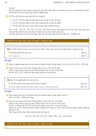 148 CHƯƠNG 3. CÁC DẠNG TOÁN LÝ LUẬN
Cách 2:
Số cách tặng là số cách chọn 6 cuốn sách từ 9 cuốn sách (gồm 5 cuốn sách văn học, 4 cuốn sách âm nhạc)
có kể thứ tự. Vậy số cách tặng là A6
9 = 60480 cách.
2 Có C6
12 cách chọn 6 cuốn sách bất kì, trong đó
Có C5
5 · C1
7 cách chọn 6 cuốn sách trong đó đó 5 cuốn văn học.
Có C4
4 · C2
8 cách chọn 6 cuốn sách trong đó đó 4 cuốn âm nhạc.
Có C3
3 · C3
9 cách cọn 6 cuốn sách trong đó đó 3 cuốn hội họa.
Vậy có C6
12 − C5
5 · C1
7 − C4
4 · C2
8 − C3
3 · C3
9 = 805 cách chọn 6 cuốn sách mà sau khi chọn xong mỗi một
trong 3 loại sách văn học, âm nhạc và hội họa còn lại ít nhất một cuốn.
Với mỗi cách chọn ta có 6! cách tặng. Vậy số cách tặng thỏa đề bài là 805 · 6! = 579600 cách.

DẠNG 0.15. Bài toán chọn về người - Dùng tổ hợp
Bài 1. Một tổ gồm 6 nam và 4 nữ. Có bao nhiêu cách chọn một ban đại diện gồm 5 người sao cho
1 Không phân biệt nam nữ. ĐS: 252
2 Có đúng 2 nữ. ĐS: 120
Lời giải.
1 Chọn 5 người không xếp thứ tự trong 10 người là một tổ hợp chập 5 của 10. Vậy ta có C5
10 = 252 cách.
2 Chọn 2 nữ trong 4 nữ là một tổ hợp chập 2 của 4. Vậy có C2
4 cách.
Chọn 3 nam trong 6 nam là một tổ hợp chập 3 của 6. Vậy có C3
6 cách.
Do đó có C2
4 · C3
6 = 120 cách chọn thỏa mãn yêu cầu bài toán.

Bài 2. Có 14 người gồm 8 nam và 6 nữ.
1 Có bao nhiêu cách chọn một tổ gồm 6 người? ĐS: 3003
2 Có bao nhiêu cách chọn một tổ gồm 6 người, trong đó có nhiều nhất là 2 nữ? ĐS: 1414
Lời giải.
1 Chọn không xếp thứ tự 6 người trong 14 người là một tổ hợp chập 6 của 14.
Vậy ta có C6
14 = 3003 cách chọn.
2 Chọn 2 nữ trong 6 nữ là một tổ hợp chập 2 của 6. Vậy ta có C2
6 cách.
Chọn 4 nam trong 8 nam là một tổ hợp chập 4 của 8. Vậy ta có C4
8 cách.
Do đó, có tổng cộng C2
6 · C4
8 cách chọn 6 người trong đó có 4 nam và 2 nữ.
Tương tự, có C1
6 · C5
8 cách chọn 6 người trong đó có 5 nam và 1 nữ và C0
6 · C6
8 cách chọn 6 người trong đó
không có nữ.
Vậy tổng số cách chọn thỏa mãn yêu cầu bài toán là
C2
6 · C4
8 + C1
6 · C5
8 + C0
6 · C6
8 = 1050 + 336 + 28 = 1414 (cách).

DẠNG 0.16. Bài toán chọn về người - Dùng tổ hợp
 