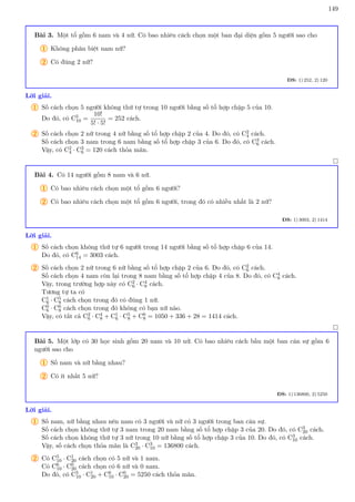 149
Bài 3. Một tổ gồm 6 nam và 4 nữ. Có bao nhiêu cách chọn một ban đại diện gồm 5 người sao cho
1 Không phân biệt nam nữ?
2 Có đúng 2 nữ?
ĐS: 1) 252, 2) 120
Lời giải.
1 Số cách chọn 5 người không thứ tự trong 10 người bằng số tổ hợp chập 5 của 10.
Do đó, có C5
10 =
10!
5! · 5!
= 252 cách.
2 Số cách chọn 2 nữ trong 4 nữ bằng số tổ hợp chập 2 của 4. Do đó, có C2
4 cách.
Số cách chọn 3 nam trong 6 nam bằng số tổ hợp chập 3 của 6. Do đó, có C3
6 cách.
Vậy, có C2
4 · C3
6 = 120 cách thỏa mãn.

Bài 4. Có 14 người gồm 8 nam và 6 nữ.
1 Có bao nhiêu cách chọn một tổ gồm 6 người?
2 Có bao nhiêu cách chọn một tổ gồm 6 người, trong đó có nhiều nhất là 2 nữ?
ĐS: 1) 3003, 2) 1414
Lời giải.
1 Số cách chọn không thứ tự 6 người trong 14 người bằng số tổ hợp chập 6 của 14.
Do đó, có C6
14 = 3003 cách.
2 Số cách chọn 2 nữ trong 6 nữ bằng số tổ hợp chập 2 của 6. Do đó, có C2
6 cách.
Số cách chọn 4 nam còn lại trong 8 nam bằng số tổ hợp chập 4 của 8. Do đó, có C4
8 cách.
Vậy, trong trường hợp này có C2
6 · C4
8 cách.
Tương tự ta có
C1
6 · C5
8 cách chọn trong đó có đúng 1 nữ.
C0
6 · C6
8 cách chọn trong đó không có bạn nữ nào.
Vậy, có tất cả C2
6 · C4
8 + C1
6 · C5
8 + C6
8 = 1050 + 336 + 28 = 1414 cách.

Bài 5. Một lớp có 30 học sinh gồm 20 nam và 10 nữ. Có bao nhiêu cách bầu một ban cán sự gồm 6
người sao cho
1 Số nam và nữ bằng nhau?
2 Có ít nhất 5 nữ?
ĐS: 1) 136800, 2) 5250
Lời giải.
1 Số nam, nữ bằng nhau nên nam có 3 người và nữ có 3 người trong ban cán sự.
Số cách chọn không thứ tự 3 nam trong 20 nam bằng số tổ hợp chập 3 của 20. Do đó, có C3
20 cách.
Số cách chọn không thứ tự 3 nữ trong 10 nữ bằng số tổ hợp chập 3 của 10. Do đó, có C3
10 cách.
Vậy, số cách chọn thỏa mãn là C3
20 · C3
10 = 136800 cách.
2 Có C5
10 · C1
20 cách chọn có 5 nữ và 1 nam.
Có C6
10 · C0
20 cách chọn có 6 nữ và 0 nam.
Do đó, có C5
10 · C1
20 + C6
10 · C0
20 = 5250 cách thỏa mãn.
 