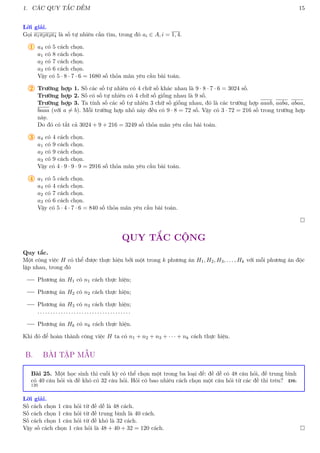 1. CÁC QUY TẮC ĐẾM 15
Lời giải.
Gọi a1a2a3a4 là số tự nhiên cần tìm, trong đó ai ∈ A, i = 1, 4.
1 a4 có 5 cách chọn.
a1 có 8 cách chọn.
a2 có 7 cách chọn.
a3 có 6 cách chọn.
Vậy có 5 · 8 · 7 · 6 = 1680 số thỏa mãn yêu cầu bài toán.
2 Trường hợp 1. Số các số tự nhiên có 4 chữ số khác nhau là 9 · 8 · 7 · 6 = 3024 số.
Trường hợp 2. Số có số tự nhiên có 4 chữ số giống nhau là 9 số.
Trường hợp 3. Ta tính số các số tự nhiên 3 chữ số giống nhau, đó là các trường hợp aaab, aaba, abaa,
baaa (với a 6= b). Mỗi trường hợp nhỏ này đều có 9 · 8 = 72 số. Vậy có 3 · 72 = 216 số trong trường hợp
này.
Do đó có tất cả 3024 + 9 + 216 = 3249 số thỏa mãn yêu cầu bài toán.
3 a4 có 4 cách chọn.
a1 có 9 cách chọn.
a2 có 9 cách chọn.
a3 có 9 cách chọn.
Vậy có 4 · 9 · 9 · 9 = 2916 số thỏa mãn yêu cầu bài toán.
4 a1 có 5 cách chọn.
a4 có 4 cách chọn.
a2 có 7 cách chọn.
a3 có 6 cách chọn.
Vậy có 5 · 4 · 7 · 6 = 840 số thỏa mãn yêu cầu bài toán.

QUY TẮC CỘNG
Quy tắc.
Một công việc H có thể được thực hiện bởi một trong k phương án H1, H2, H3, . . . , Hk với mỗi phương án độc
lập nhau, trong đó
Phương án H1 có n1 cách thực hiện;
Phương án H2 có n2 cách thực hiện;
Phương án H3 có n3 cách thực hiện;
. . . . . . . . . . . . . . . . . . . . . . . . . . . . . . . . . . . .
Phương án Hk có nk cách thực hiện.
Khi đó để hoàn thành công việc H ta có n1 + n2 + n3 + · · · + nk cách thực hiện.
B. BÀI TẬP MẪU
Bài 25. Một học sinh thi cuối kỳ có thể chọn một trong ba loại đề: đề dễ có 48 câu hỏi, đề trung bình
có 40 câu hỏi và đề khó có 32 câu hỏi. Hỏi có bao nhiêu cách chọn một câu hỏi từ các đề thi trên? ĐS:
120
Lời giải.
Số cách chọn 1 câu hỏi từ đề dễ là 48 cách.
Số cách chọn 1 câu hỏi từ đề trung bình là 40 cách.
Số cách chọn 1 câu hỏi từ đề khó là 32 cách.
Vậy số cách chọn 1 câu hỏi là 48 + 40 + 32 = 120 cách. 
 