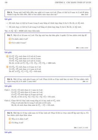 150 CHƯƠNG 3. CÁC DẠNG TOÁN LÝ LUẬN

Bài 6. Trong một buổi biểu diễn văn nghệ có 8 nam và 6 nữ. Chọn có thứ tự 3 nam và 3 nữ để ghép
thành 3 cặp lên biểu diễn. Hỏi có bao nhiêu cách chọn như vậy? ĐS: 40320
Lời giải.
Số cách chọn có thứ tự 3 nam trong 8 nam bằng số chỉnh hợp chập 3 của 8. Do đó, có A3
8 cách.
Số cách chọn có thứ tự 3 nữ trong 6 nữ bằng số chỉnh hợp chập 3 của 6. Do đó, có A3
6 cách.
Vậy, có A3
8 · A3
6 = 40320 cách chọn thỏa mãn. 
Bài 7. Một tổ có 10 nam và 5 nữ. Cần lập một ban đại diện gồm 4 người. Có bao nhiêu cách lập để
1 Có nhiều nhất 2 nữ?
2 Có ít nhất 3 nam?
ĐS: 1) 1260, 2) 810
Lời giải.
1 Có C2
5 · C2
10 cách chọn có 2 nữ và 2 nam.
Có C1
5 · C3
10 cách chọn có 1 nữ và 3 nam.
Có C0
5 · C4
10 cách chọn có 0 nữ và 4 nam.
Do đó, có tất cả C2
5 · C2
10 + C1
5 · C3
10 + C0
5 · C4
10 = 1260 cách.
2 Có C3
10 · C1
5 cách chọn có 3 nam và 1 nữ.
Có C4
10 · C0
5 cách chọn có 4 nam và 0 nữ.
Do đó, có C3
10 · C1
5 + C4
10 · C0
5 = 810 cách.

Bài 8. Một tổ học sinh gồm 6 nam và 5 nữ. Chọn từ đó ra 3 học sinh làm vệ sinh. Có bao nhiêu cách
chọn trong đó có ít nhất 1 nam sinh? ĐS: 155
Lời giải.
Cách 1. Có C1
6 · C2
5 cách chọn có 1 nam và 2 nữ.
Có C2
6 · C1
5 cách chọn có 2 nam và 1 nữ.
Có C3
6 · C0
5 cách chọn có 3 nam và 0 nữ.
Do đó, có tất cả C1
6 · C2
5 + C2
6 · C1
5 + C3
6 · C0
5 = 155 cách.
Cách 2. Chọn bất kì 3 học sinh trong tổng số 11 học sinh có C3
11 cách.
Chọn 3 nữ sinh bất kì trong 5 nữ sinh có C3
5 cách.
Do đó, số cách chọn thỏa mãn là C3
11 − C3
5 = 155 cách.

Bài 9. Một lớp có 15 học sinh nam và 15 học sinh nữ. Chọn từ đó ra 4 học sinh để lập một tốp ca. Có
bao nhiêu cách chọn khác nhau
1 Nếu có ít nhất 2 nữ?
2 Có đúng 2 nữ?
ĐS: 1) 19215, 2) 11025
Lời giải.
 