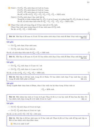 151
1 Cách 1. Có C2
15 · C2
15 cách chọn có 2 nữ và 2 nam.
Có C3
15 · C1
15 cách chọn có 3 nữ và 1 nam.
Có C4
15 · C0
15 cách chọn có 4 nữ và 0 nam.
Do đó, có tất cả C2
15 · C2
15 + C3
15 · C1
15 + C4
15 · C0
15 = 19215 cách.
Cách 2. Có C4
30 cách chọn 4 học sinh bất kì.
Trong đó có chứa trường hợp C1
15 ·C3
15 (1 nữ và 3 nam) và trường hợp C0
15 ·C4
15 (0 nữa và 4 nam).
Do đó, số cách chọn thỏa mãn là C4
30 − C1
15 · C3
15 − C0
15 · C4
15 = 19215 cách.
2 Chọn 2 học sinh nữ trong tổng số 15 học sinh nữ có C2
15 cách.
Chọn 2 học sinh nam trong tổng số 15 học sinh nam có C2
15 cách.
Do đó, có C2
15 · C2
15 = 11025 cách.

Bài 10. Một lớp có 20 nam và 15 nữ. Có bao nhiêu cách chọn 3 học sinh để được 3 học sinh cùng phái?
ĐS: 1595
Lời giải.
Có C3
20 cách chọn 3 học sinh nam.
Có C3
15 cách chọn 3 học sinh nữ.
Do đó, số cách chọn thỏa mãn là C3
20 + C3
15 = 1595 cách. 
Bài 11. Một lớp có 20 nam và 15 nữ. Có bao nhiêu cách chọn 3 học sinh để được 3 học sinh khác phái?
ĐS: 4950
Lời giải.
Có C2
20 · C1
15 cách chọn có 2 nam và 1 nữ.
Có C1
20 · C2
15 cách chọn có 1 nam và 2 nữ.
Do đó, có tất cả C2
20 · C1
15 + C1
20 · C2
15 = 4950 cách. 
Bài 12. Một lớp có 20 học sinh, trong đó có Duân. Có bao nhiêu cách chọn 5 học sinh làm vệ sinh,
trong đó nhất thiết phải có Duân? ĐS: 3876
Lời giải.
Trong 5 người được chọn luôn có Duân, chọn 4 học sinh còn lại chọn trong 19 học sinh có
C4
19 = 3876 cách.

Bài 13. Một nhóm học sinh có 5 trai và 6 gái. Chọn từ đó ra 4 em học sinh để làm ban đại diện. Có
bao nhiêu cách chọn trong đó có ít nhất 2 trai và 1 gái? ĐS: 210
Lời giải.
Có C2
5 · C2
6 cách chọn có 2 trai và 2 gái.
Có C3
5 · C1
6 cách chọn có 3 trai và 1 gái.
Do đó, có tất cả C2
5 · C2
6 + C3
5 · C1
6 = 210 cách. 
Bài 14. Một lớp có 30 học sinh nam và 15 học sinh nữ. Chọn từ đó ra 6 học sinh để lập một tốp ca.
Hỏi có bao nhiêu cách chọn khác nhau
1 Nếu có ít nhất 2 nữ?
 