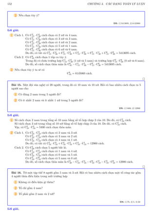 152 CHƯƠNG 3. CÁC DẠNG TOÁN LÝ LUẬN
2 Nếu chọn tùy ý?
ĐS: 1) 5413695, 2) 8145060
Lời giải.
1 Cách 1. Có C2
15 · C4
30 cách chọn có 2 nữ và 4 nam.
Có C3
15 · C3
30 cách chọn có 3 nữ và 3 nam.
Có C4
15 · C2
30 cách chọn có 4 nữ và 2 nam.
Có C5
15 · C1
30 cách chọn có 5 nữ và 1 nam.
Có C6
15 · C0
30 cách chọn có 6 nữ và 0 nam.
Do đó, có tất cả C2
15 · C4
30 + C3
15 · C3
30 + C4
15 · C2
30 + C5
15 · C1
30 + C6
15 · C0
30 = 5413695 cách.
Cách 2. Có C6
45 cách chọn 1 tốp ca tùy ý.
Trong đó có chứa trường hợp C1
15 · C5
30 (1 nữ và 5 nam) và trường hợp C0
15 · C6
30 (0 nữ và 6 nam).
Do đó, số cách chọn thỏa mãn là C6
45 − C1
15 · C5
30 − C0
15 · C6
30 = 5413695 cách.
2 Nếu chọn tùy ý ta sẽ có
C6
45 = 8145060 cách.

Bài 15. Một đội văn nghệ có 20 người, trong đó có 10 nam và 10 nữ. Hỏi có bao nhiêu cách chọn ra 5
người sao cho
1 Có đúng 2 nam trong 5 người đó?
2 Có ít nhất 2 nam và ít nhất 1 nữ trong 5 người đó?
ĐS: 1) 5400, 2) 12900
Lời giải.
1 Số cách chọn 2 nam trong tổng số 10 nam bằng số tổ hợp chập 2 của 10. Do đó, có C2
10 cách.
Số cách chọn 3 nữ trong tổng số 10 nữ bằng số tổ hợp chập 3 của 10. Do đó, có C3
10 cách.
Vậy, có C2
10 · C3
10 = 5400 cách chọn thỏa mãn.
2 Cách 1. Có C2
10 · C3
10 cách chọn có 2 nam và 3 nữ.
Có C3
10 · C2
10 cách chọn có 3 nam và 2 nữ.
Có C4
10 · C1
10 cách chọn có 4 nam và 1 nữ.
Do đó, có tất cả C2
10 · C3
10 + C3
10 · C2
10 + C4
10 · C1
10 = 12900 cách.
Cách 2. Có C5
20 cách chọn 5 người bất kì.
Có C1
10 · C4
10 cách chọn có 1 nam và 4 nữ.
Có C0
10 · C5
10 cách chọn có 0 nam và 5 nữ.
Có C5
10 · C0
10 cách chọn có 5 nam và 0 nữ.
Do đó, số cách chọn thỏa mãn là C5
20 − C1
10 · C4
10 − C0
10 · C5
10 − C5
10 · C0
10 = 12900 cách.

Bài 16. Từ một tập thể 8 người gồm 5 nam và 3 nữ. Hỏi có bao nhiêu cách chọn một tổ công tác gồm
4 người thỏa điều kiện trong mỗi trường hợp
1 Không có điều kiện gì thêm?
2 Tổ chỉ gồm 4 nam?
3 Tổ phải gồm 2 nam và 2 nữ?
ĐS: 1) 70, 2) 5, 3) 30
Lời giải.
 