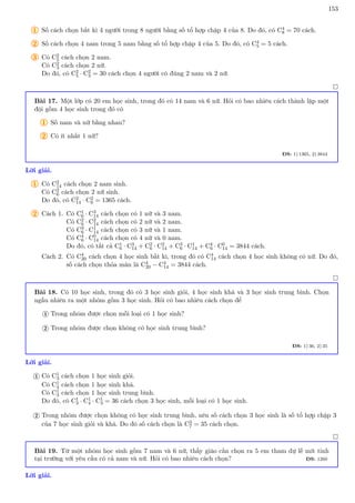 153
1 Số cách chọn bất kì 4 người trong 8 người bằng số tổ hợp chập 4 của 8. Do đó, có C4
8 = 70 cách.
2 Số cách chọn 4 nam trong 5 nam bằng số tổ hợp chập 4 của 5. Do đó, có C4
5 = 5 cách.
3 Có C2
5 cách chọn 2 nam.
Có C2
3 cách chọn 2 nữ.
Do đó, có C2
5 · C2
3 = 30 cách chọn 4 người có đúng 2 nam và 2 nữ.

Bài 17. Một lớp có 20 em học sinh, trong đó có 14 nam và 6 nữ. Hỏi có bao nhiêu cách thành lập một
đội gồm 4 học sinh trong đó có
1 Số nam và nữ bằng nhau?
2 Có ít nhất 1 nữ?
ĐS: 1) 1365, 2) 3844
Lời giải.
1 Có C2
14 cách chọn 2 nam sinh.
Có C2
6 cách chọn 2 nữ sinh.
Do đó, có C2
14 · C2
6 = 1365 cách.
2 Cách 1. Có C1
6 · C3
14 cách chọn có 1 nữ và 3 nam.
Có C2
6 · C2
14 cách chọn có 2 nữ và 2 nam.
Có C3
6 · C1
14 cách chọn có 3 nữ và 1 nam.
Có C4
6 · C0
14 cách chọn có 4 nữ và 0 nam.
Do đó, có tất cả C1
6 · C3
14 + C2
6 · C2
14 + C3
6 · C1
14 + C4
6 · C0
14 = 3844 cách.
Cách 2. Có C4
20 cách chọn 4 học sinh bất kì, trong đó có C4
14 cách chọn 4 học sinh không có nữ. Do đó,
số cách chọn thỏa mãn là C4
20 − C4
14 = 3844 cách.

Bài 18. Có 10 học sinh, trong đó có 3 học sinh giỏi, 4 học sinh khá và 3 học sinh trung bình. Chọn
ngẫu nhiên ra một nhóm gồm 3 học sinh. Hỏi có bao nhiêu cách chọn để
Trong nhóm được chọn mỗi loại có 1 học sinh?
1
Trong nhóm được chọn không có học sinh trung bình?
2
ĐS: 1) 36, 2) 35
Lời giải.
Có C1
3 cách chọn 1 học sinh giỏi.
Có C1
4 cách chọn 1 học sinh khá.
Có C1
3 cách chọn 1 học sinh trung bình.
Do đó, có C1
3 · C1
4 · C1
3 = 36 cách chọn 3 học sinh, mỗi loại có 1 học sinh.
1
Trong nhóm được chọn không có học sinh trung bình, nên số cách chọn 3 học sinh là số tổ hợp chập 3
của 7 học sinh giỏi và khá. Do đó số cách chọn là C3
7 = 35 cách chọn.
2

Bài 19. Từ một nhóm học sinh gồm 7 nam và 6 nữ, thầy giáo cần chọn ra 5 em tham dự lễ mít tinh
tại trường với yêu cầu có cả nam và nữ. Hỏi có bao nhiêu cách chọn? ĐS: 1260
Lời giải.
 
